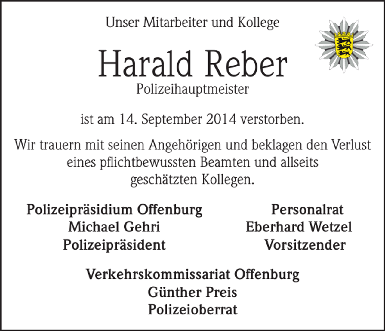 <p>Unser Mitarbeiter und Kollege</p><p>Harald Reber<br />Polizeihauptmeister</p><p>ist am 14. September 2014 verstorben.<br />Wir trauern mit seinen Angehörigen und beklagen den Verlust<br />eines pflichtbewussten Beamten und allseits<br />geschätzten Kollegen.<br />Polizeipräsidium Offenburg</p><p>Michael Gehri<br />Polizeipräsident</p><p>Personalrat<br />Eberhard Wetzel<br />Vorsitzender</p><p>Verkehrskommissariat Offenburg<br />Günther Preis<br />Polizeioberrat</p>