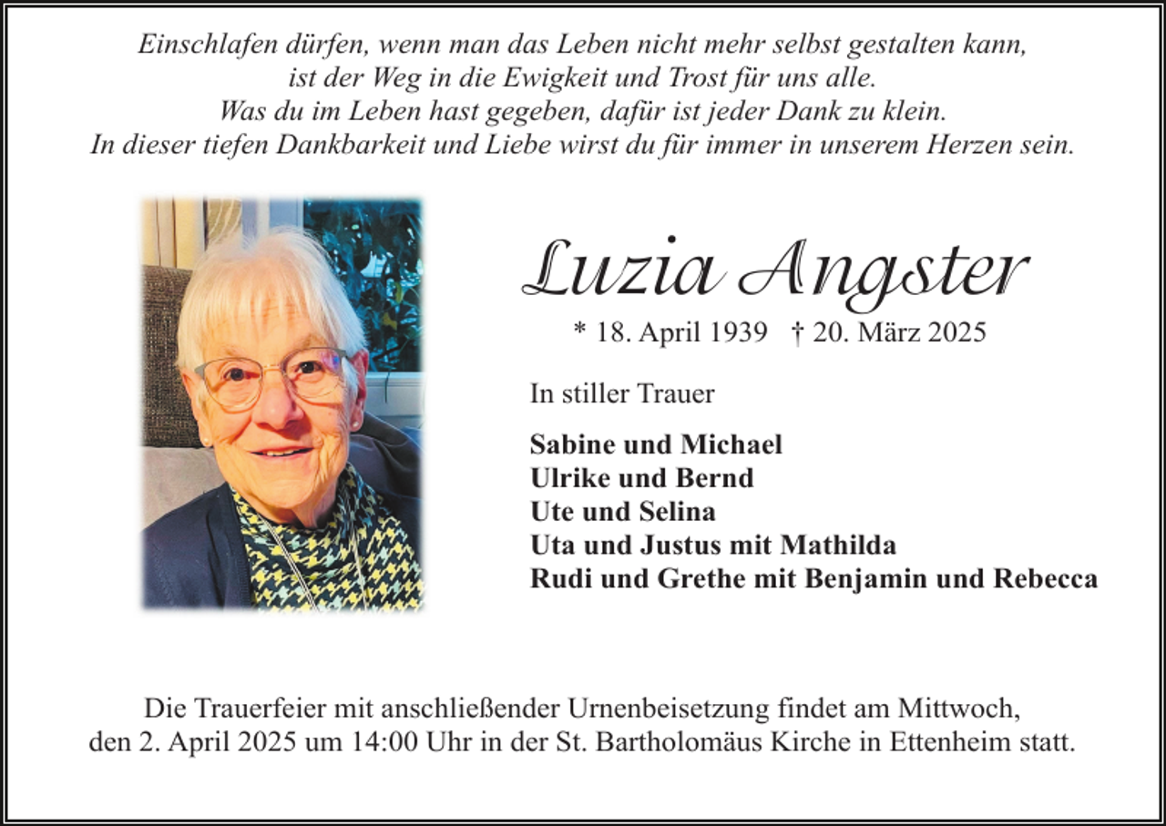 <p>Einschlafen dürfen, wenn man das Leben nicht mehr selbst gestalten kann,<br />ist der Weg in die Ewigkeit und Trost für uns alle.<br />Was du im Leben hast gegeben, dafür ist jeder Dank zu klein.<br />In dieser tiefen Dankbarkeit und Liebe wirst du für immer in unserem Herzen sein.</p><p>Luzia Angster<br />* 18. April 1939 † 20. März 2025</p><p>In stiller Trauer<br />Sabine und Michael<br />Ulrike und Bernd<br />Ute und Selina<br />Uta und Justus mit Mathilda<br />Rudi und Grethe mit Benjamin und Rebecca</p><p>Die Trauerfeier mit anschließender Urnenbeisetzung findet am Mittwoch,<br />den 2. April 2025 um 14:00 Uhr in der St. Bartholomäus Kirche in Ettenheim statt.</p>