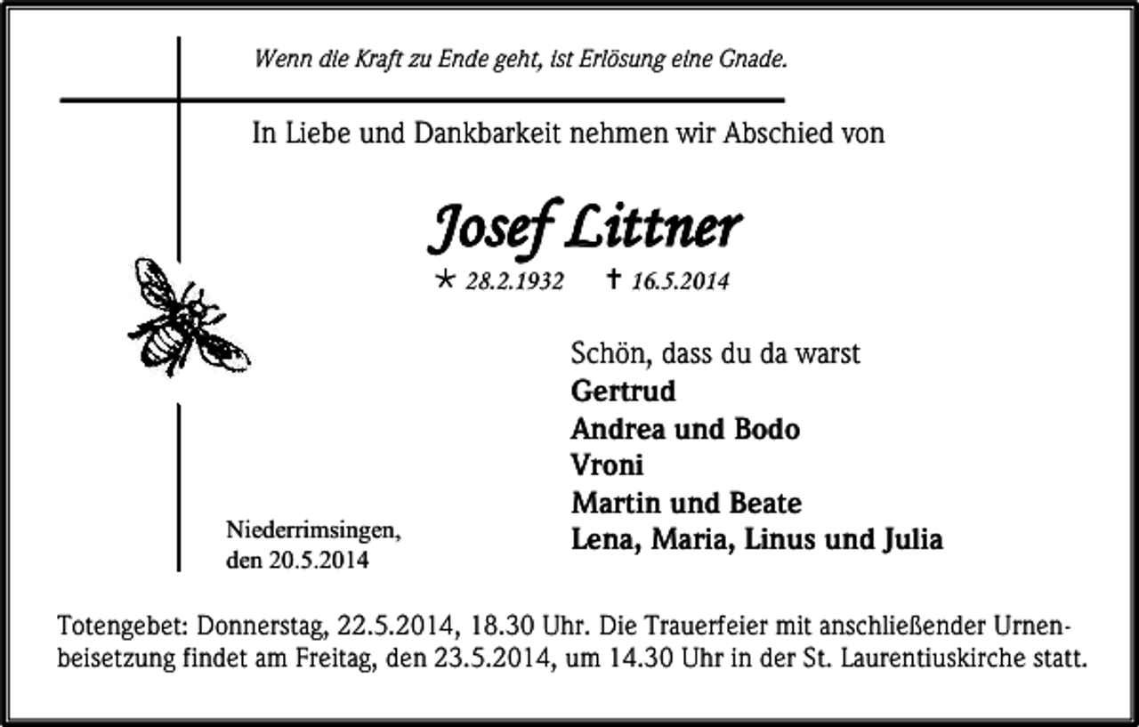 <p>Wenn die Kraft zu Ende geht, ist Erlösung eine Gnade.</p><p>In Liebe und Dankbarkeit nehmen wir Abschied von</p><p>Josef Littner<br /> 28.2.1932</p><p>Niederrimsingen,<br />den 20.5.2014</p><p> 16.5.2014</p><p>Schön, dass du da warst<br />Gertrud<br />Andrea und Bodo<br />Vroni<br />Martin und Beate<br />Lena, Maria, Linus und Julia</p><p>Totengebet: Donnerstag, 22.5.2014, 18.30 Uhr. Die Trauerfeier mit anschließender Urnenbeisetzung findet am Freitag, den 23.5.2014, um 14.30 Uhr in der St. Laurentiuskirche statt.</p>