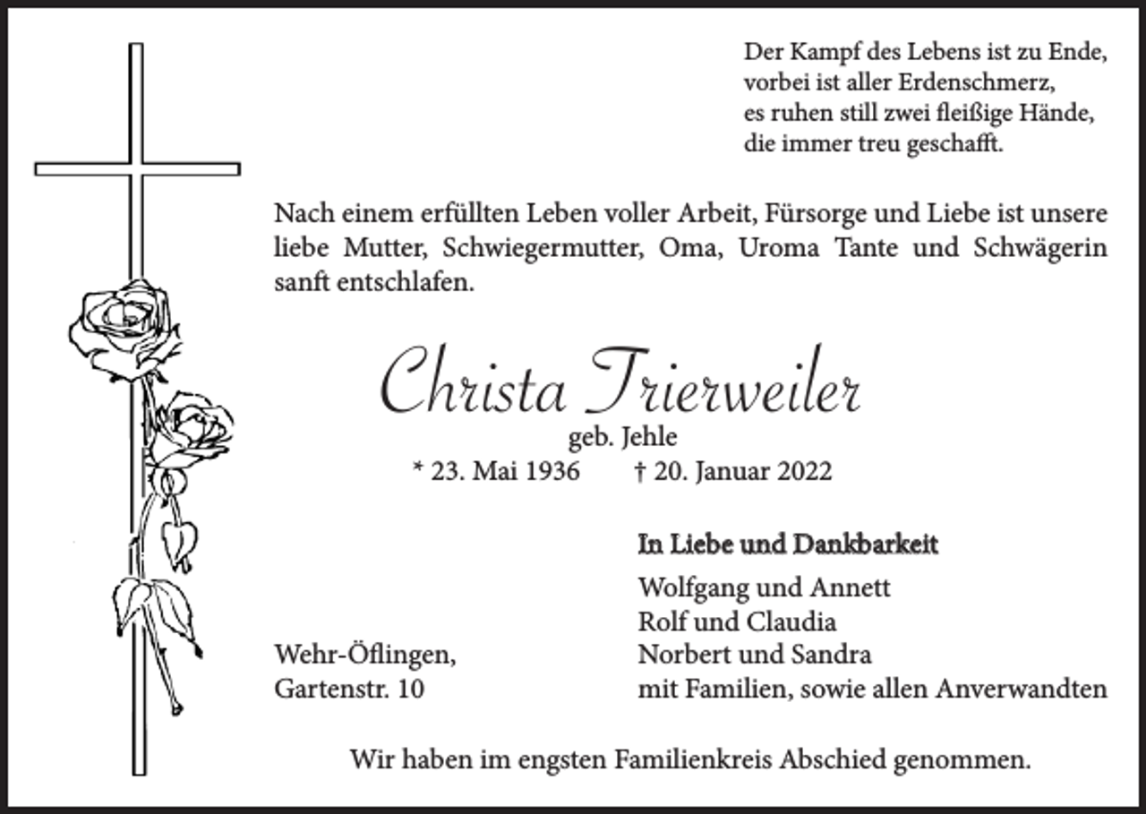 <p>Der Kampf des Lebens ist zu Ende,<br />vorbei ist aller Erdenschmerz,<br />es ruhen still zwei fleißige Hände,<br />die immer treu geschafft.</p><p>Nach einem erfüllten Leben voller Arbeit, Fürsorge und Liebe ist unsere<br />liebe Mutter, Schwiegermutter, Oma, Uroma Tante und Schwägerin<br />sanft entschlafen.</p><p>Christa Trierweiler<br />geb. Jehle<br />* 23. Mai 1936<br />† 20. Januar 2022</p><p>Wehr-Öflingen,<br />Gartenstr. 10</p><p>In Liebe und Dankbarkeit<br />Wolfgang und Annett<br />Rolf und Claudia<br />Norbert und Sandra<br />mit Familien, sowie allen Anverwandten</p><p>Wir haben im engsten Familienkreis Abschied genommen.</p>