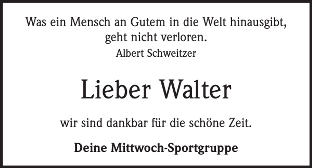 <p>Was ein Mensch an Gutem in die Welt hinausgibt,<br />geht nicht verloren.<br />Albert Schweitzer</p><p>Lieber Walter<br />wir sind dankbar für die schöne Zeit.<br />Deine Mittwoch-Sportgruppe</p>