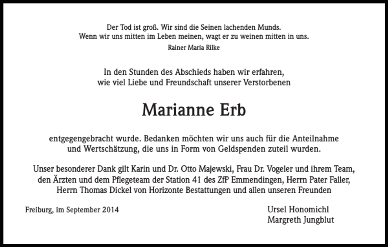 <p>Der Tod ist groß. Wir sind die Seinen lachenden Munds.<br />Wenn wir uns mitten im Leben meinen, wagt er zu weinen mitten in uns.<br />Rainer Maria Rilke</p><p>In den Stunden des Abschieds haben wir erfahren,<br />wie viel Liebe und Freundschaft unserer Verstorbenen</p><p>Marianne Erb<br />entgegengebracht wurde. Bedanken möchten wir uns auch für die Anteilnahme<br />und Wertschätzung, die uns in Form von Geldspenden zuteil wurden.<br />Unser besonderer Dank gilt Karin und Dr. Otto Majewski, Frau Dr. Vogeler und ihrem Team,<br />den Ärzten und dem Pflegeteam der Station 41 des ZfP Emmendingen, Herrn Pater Faller,<br />Herrn Thomas Dickel von Horizonte Bestattungen und allen unseren Freunden<br />Freiburg, im September 2014</p><p>Ursel Honomichl<br />Margreth Jungblut</p>