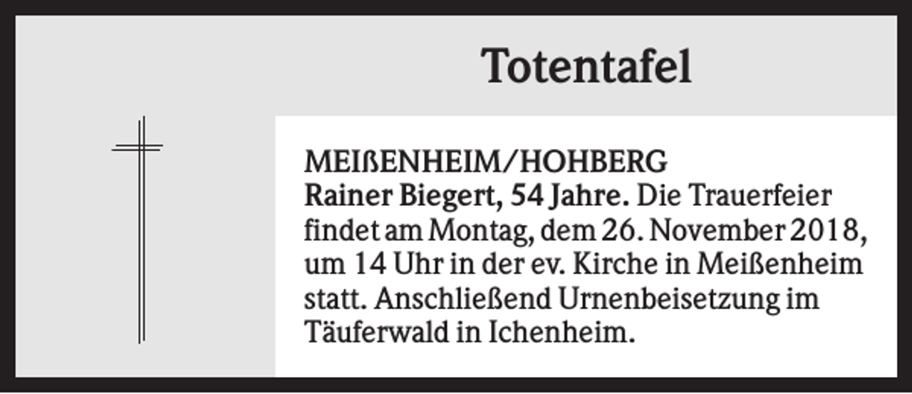 <p>Totentafel<br />MEIßENHEIM/HOHBERG<br />Rainer Biegert, 54 Jahre. Die Trauerfeier<br />findet am Montag, dem 26. November 2018,<br />um 14 Uhr in der ev. Kirche in Meißenheim<br />statt. Anschließend Urnenbeisetzung im<br />Täuferwald in Ichenheim.</p>
