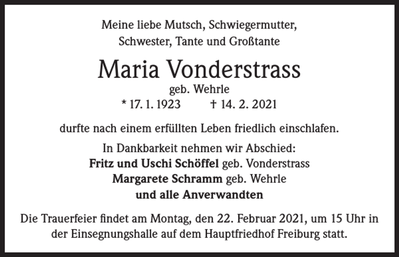 <p>Meine liebe Mutsch, Schwiegermutter,<br />Schwester, Tante und Großtante</p><p>Maria Vonderstrass<br />geb. Wehrle<br />* 17. 1. 1923<br />† 14. 2. 2021</p><p>durfte nach einem erfüllten Leben friedlich einschlafen.<br />In Dankbarkeit nehmen wir Abschied:<br />Fritz und Uschi Schöffel geb. Vonderstrass<br />Margarete Schramm geb. Wehrle<br />und alle Anverwandten<br />Die Trauerfeier findet am Montag, den 22. Februar 2021, um 15 Uhr in<br />der Einsegnungshalle auf dem Hauptfriedhof Freiburg statt.</p>
