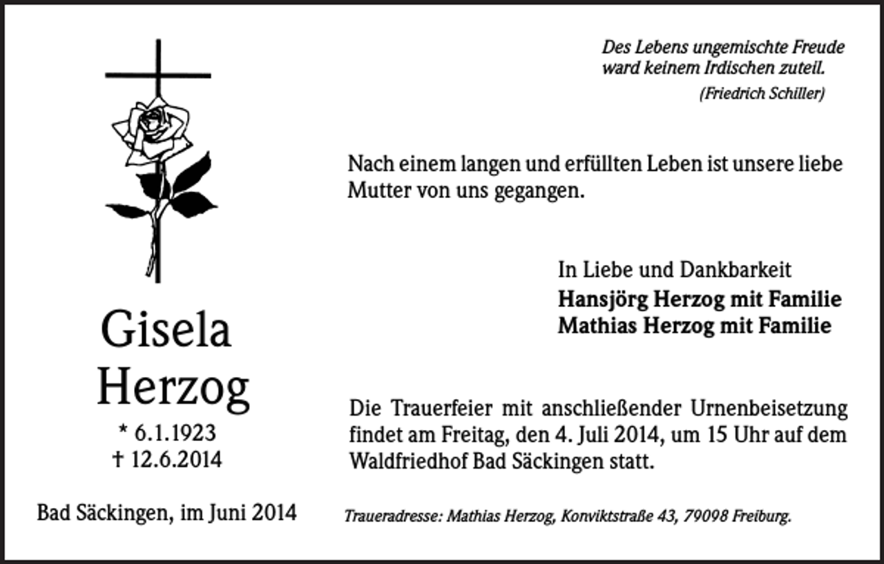 <p>Des Lebens ungemischte Freude<br />ward keinem Irdischen zuteil.<br />(Friedrich Schiller)</p><p>Nach einem langen und erfüllten Leben ist unsere liebe<br />Mutter von uns gegangen.</p><p>Gisela<br />Herzog<br />* 6.1.1923<br />† 12.6.2014<br />Bad Säckingen, im Juni 2014</p><p>In Liebe und Dankbarkeit<br />Hansjörg Herzog mit Familie<br />Mathias Herzog mit Familie<br />Die Trauerfeier mit anschließender Urnenbeisetzung<br />findet am Freitag, den 4. Juli 2014, um 15 Uhr auf dem<br />Waldfriedhof Bad Säckingen statt.<br />Traueradresse: Mathias Herzog, Konviktstraße 43, 79098 Freiburg.</p>