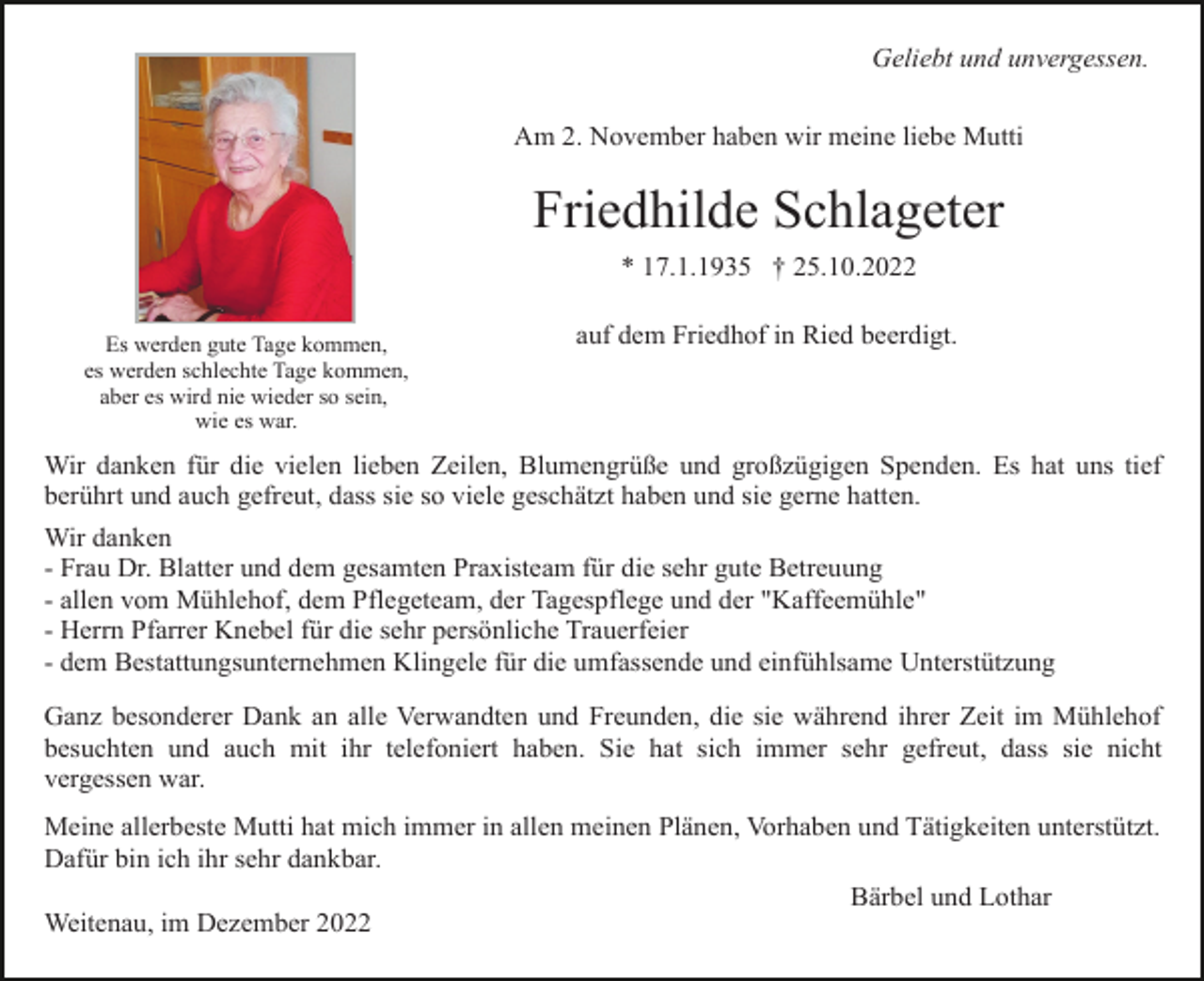 <p>Geliebt und unvergessen.<br />Am 2. November haben wir meine liebe Mutti</p><p>Friedhilde Schlageter<br />* 17.1.1935 † 25.10.2022<br />Es werden gute Tage kommen,<br />es werden schlechte Tage kommen,<br />aber es wird nie wieder so sein,<br />wie es war.</p><p>auf dem Friedhof in Ried beerdigt.</p><p>Wir danken für die vielen lieben Zeilen, Blumengrüße und großzügigen Spenden. Es hat uns tief<br />berührt und auch gefreut, dass sie so viele geschätzt haben und sie gerne hatten.<br />Wir danken<br />- Frau Dr. Blatter und dem gesamten Praxisteam für die sehr gute Betreuung<br />- allen vom Mühlehof, dem Pflegeteam, der Tagespflege und der "Kaffeemühle"<br />- Herrn Pfarrer Knebel für die sehr persönliche Trauerfeier<br />- dem Bestattungsunternehmen Klingele für die umfassende und einfühlsame Unterstützung<br />Ganz besonderer Dank an alle Verwandten und Freunden, die sie während ihrer Zeit im Mühlehof<br />besuchten und auch mit ihr telefoniert haben. Sie hat sich immer sehr gefreut, dass sie nicht<br />vergessen war.<br />Meine allerbeste Mutti hat mich immer in allen meinen Plänen, Vorhaben und Tätigkeiten unterstützt.<br />Dafür bin ich ihr sehr dankbar.<br />Bärbel und Lothar<br />Weitenau, im Dezember 2022</p>