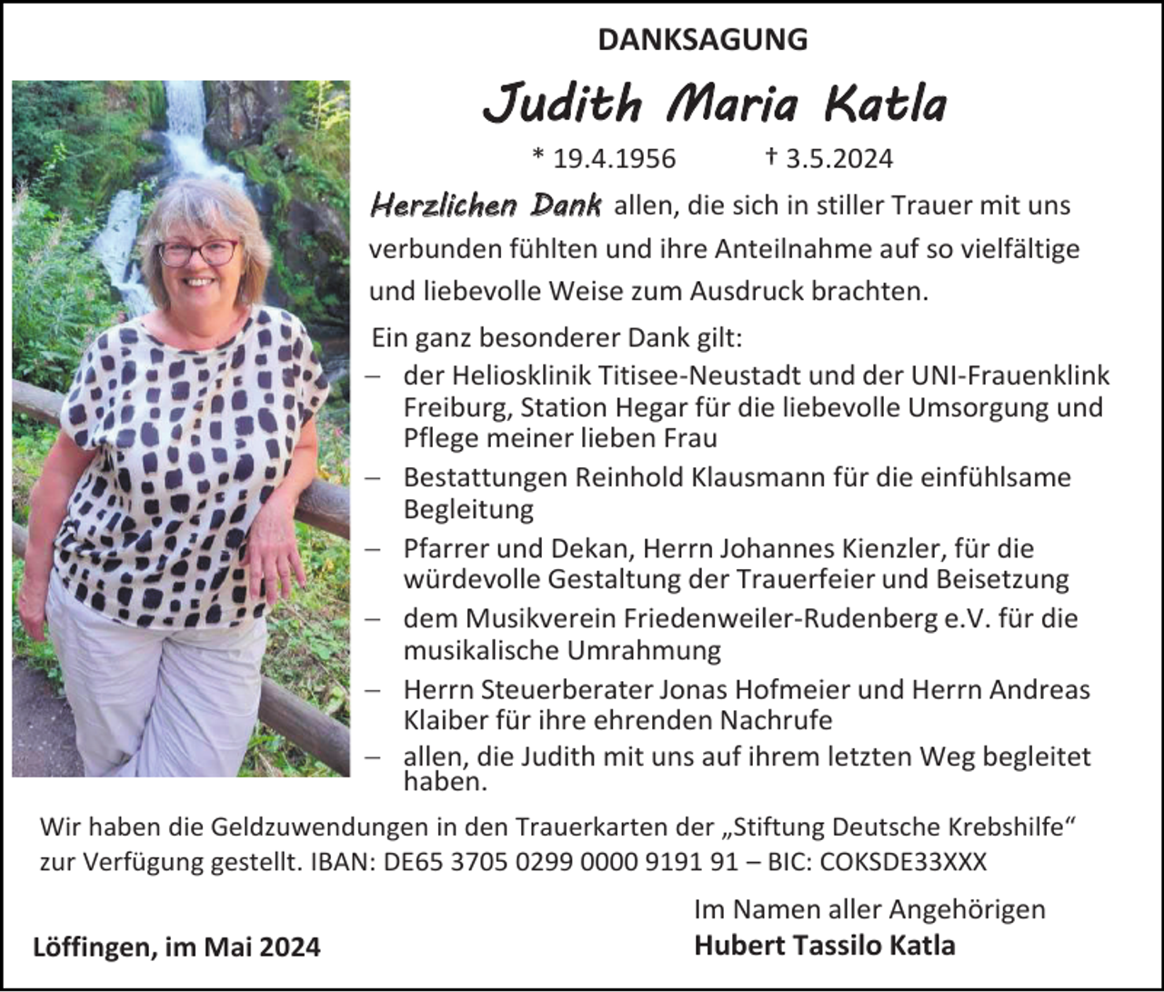 <p>DANKSAGUNG</p><p>Judith Maria Katla<br />* 19.4.1956</p><p>† 3.5.2024</p><p>Herzlichen Dank allen, die sich in stiller Trauer mit uns<br />verbunden fühlten und ihre Anteilnahme auf so vielfältige<br />und liebevolle Weise zum Ausdruck brachten.<br />Ein ganz besonderer Dank gilt:<br />− der Heliosklinik Titisee-Neustadt und der UNI-Frauenklink<br />Freiburg, Station Hegar für die liebevolle Umsorgung und<br />Pflege meiner lieben Frau<br />− Bestattungen Reinhold Klausmann für die einfühlsame<br />Begleitung<br />− Pfarrer und Dekan, Herrn Johannes Kienzler, für die<br />würdevolle Gestaltung der Trauerfeier und Beisetzung<br />− dem Musikverein Friedenweiler-Rudenberg e.V. für die<br />musikalische Umrahmung<br />− Herrn Steuerberater Jonas Hofmeier und Herrn Andreas<br />Klaiber für ihre ehrenden Nachrufe<br />− allen, die Judith mit uns auf ihrem letzten Weg begleitet<br />haben.<br />Wir haben die Geldzuwendungen in den Trauerkarten der „Stiftung Deutsche Krebshilfe“<br />zur Verfügung gestellt. IBAN: DE65 3705 0299 0000 91 – BIC: COKSDE33XXX</p><p>Löffingen, im Mai 2024</p><p>Im Namen aller Angehörigen<br />Hubert Tassilo Katla</p>