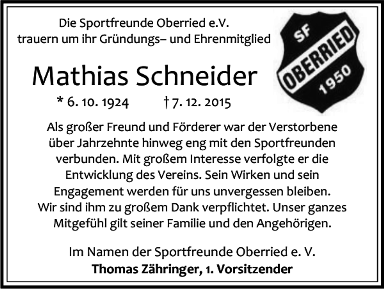 <p>Die Sportfreunde Oberried e.V.<br />trauern um ihr Gründungs– und Ehrenmitglied</p><p>Mathias Schneider<br />* 6. 10. 1924</p><p>† 7. 12. 2015</p><p>Als großer Freund und Förderer war der Verstorbene<br />über Jahrzehnte hinweg eng mit den Sportfreunden<br />verbunden. Mit großem Interesse verfolgte er die<br />Entwicklung des Vereins. Sein Wirken und sein<br />Engagement werden für uns unvergessen bleiben.<br />Wir sind ihm zu großem Dank verpflichtet. Unser ganzes<br />Mitgefühl gilt seiner Familie und den Angehörigen.</p><p>Im Namen der Sportfreunde Oberried e. V.<br />Thomas Zähringer, 1. Vorsitzender</p>