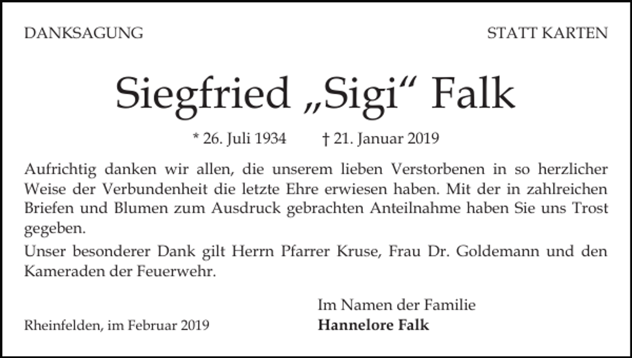 <p>DANKSAGUNG</p><p>STATT KARTEN</p><p>Siegfried „Sigi“ Falk<br />* 26. Juli 1934</p><p>† 21. Januar 2019</p><p>Aufrichtig danken wir allen, die unserem lieben Verstorbenen in so herzlicher<br />Weise der Verbundenheit die letzte Ehre erwiesen haben. Mit der in zahlreichen<br />Briefen und Blumen zum Ausdruck gebrachten Anteilnahme haben Sie uns Trost<br />gegeben.<br />Unser besonderer Dank gilt Herrn Pfarrer Kruse, Frau Dr. Goldemann und den<br />Kameraden der Feuerwehr.<br />Rheinfelden, im Februar 2019</p><p>Im Namen der Familie<br />Hannelore Falk</p>