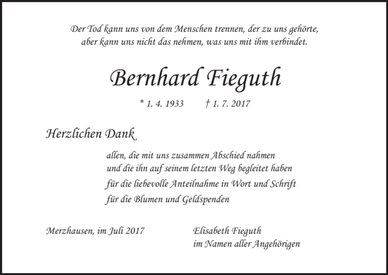 <p>Der Tod kann uns von dem Menschen trennen, der zu uns gehörte,<br />aber kann uns nicht das nehmen, was uns mit ihm verbindet.</p><p>Bernhard Fieguth<br />* 1. 4. 1933 † 1. 7. 2017</p><p>Herzlichen Dank<br />allen, die mit uns zusammen Abschied nahmen<br />und die ihn auf seinem letzten Weg begleitet haben<br />für die liebevolle Anteilnahme in Wort und Schrift<br />für die Blumen und Geldspenden<br />Merzhausen, im Juli 2017 Elisabeth Fieguth<br />im Namen aller Angehörigen</p>