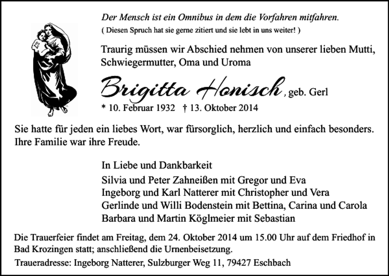 <p>Der Mensch ist ein Omnibus in dem die Vorfahren mitfahren.<br />( Diesen Spruch hat sie gerne zitiert und sie lebt in uns weiter! )</p><p>Traurig müssen wir Abschied nehmen von unserer lieben Mutti,<br />Schwiegermutter, Oma und Uroma</p><p>Brigitta Honisch</p><p>, geb. Gerl</p><p>* 10. Februar 1932 † 13. Oktober 2014</p><p>Sie hatte für jeden ein liebes Wort, war fürsorglich, herzlich und einfach besonders.<br />Ihre Familie war ihre Freude.<br />In Liebe und Dankbarkeit<br />Silvia und Peter Zahneißen mit Gregor und Eva<br />Ingeborg und Karl Natterer mit Christopher und Vera<br />Gerlinde und Willi Bodenstein mit Bettina, Carina und Carola<br />Barbara und Martin Köglmeier mit Sebastian<br />Die Trauerfeier findet am Freitag, dem 24. Oktober 2014 um 15.00 Uhr auf dem Friedhof in<br />Bad Krozingen statt; anschließend die Urnenbeisetzung.<br />Traueradresse: Ingeborg Natterer, Sulzburger Weg 11, 79427 Eschbach</p>