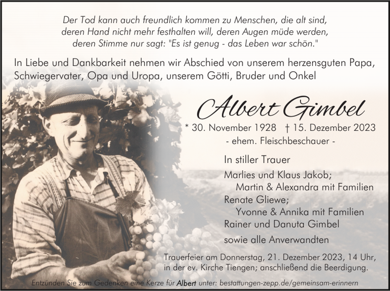 <p>Der Tod kann auch freundlich kommen zu Menschen, die alt sind,<br />deren Hand nicht mehr festhalten will, deren Augen müde werden,<br />deren Stimme nur sagt: "Es ist genug - das Leben war schön."</p><p>In Liebe und Dankbarkeit nehmen wir Abschied von unserem herzensguten Papa,<br />Schwiegervater, Opa und Uropa, unserem Götti, Bruder und Onkel</p><p>Albert Gimbel</p><p>* 30. November 1928 † 15. Dezember 2023<br />- ehem. Fleischbeschauer -</p><p>In stiller Trauer<br />Marlies und Klaus Jakob;<br />Martin &amp; Alexandra mit Familien<br />Renate Gliewe;<br />Yvonne &amp; Annika mit Familien<br />Rainer und Danuta Gimbel<br />sowie alle Anverwandten<br />Trauerfeier am Donnerstag, 21. Dezember 2023, 14 Uhr,<br />in der ev. Kirche Tiengen; anschließend die Beerdigung.<br />Entzünden Sie zum Gedenken eine Kerze für</p><p>unter: bestattungen-zepp.de/gemeinsam-erinnern</p>