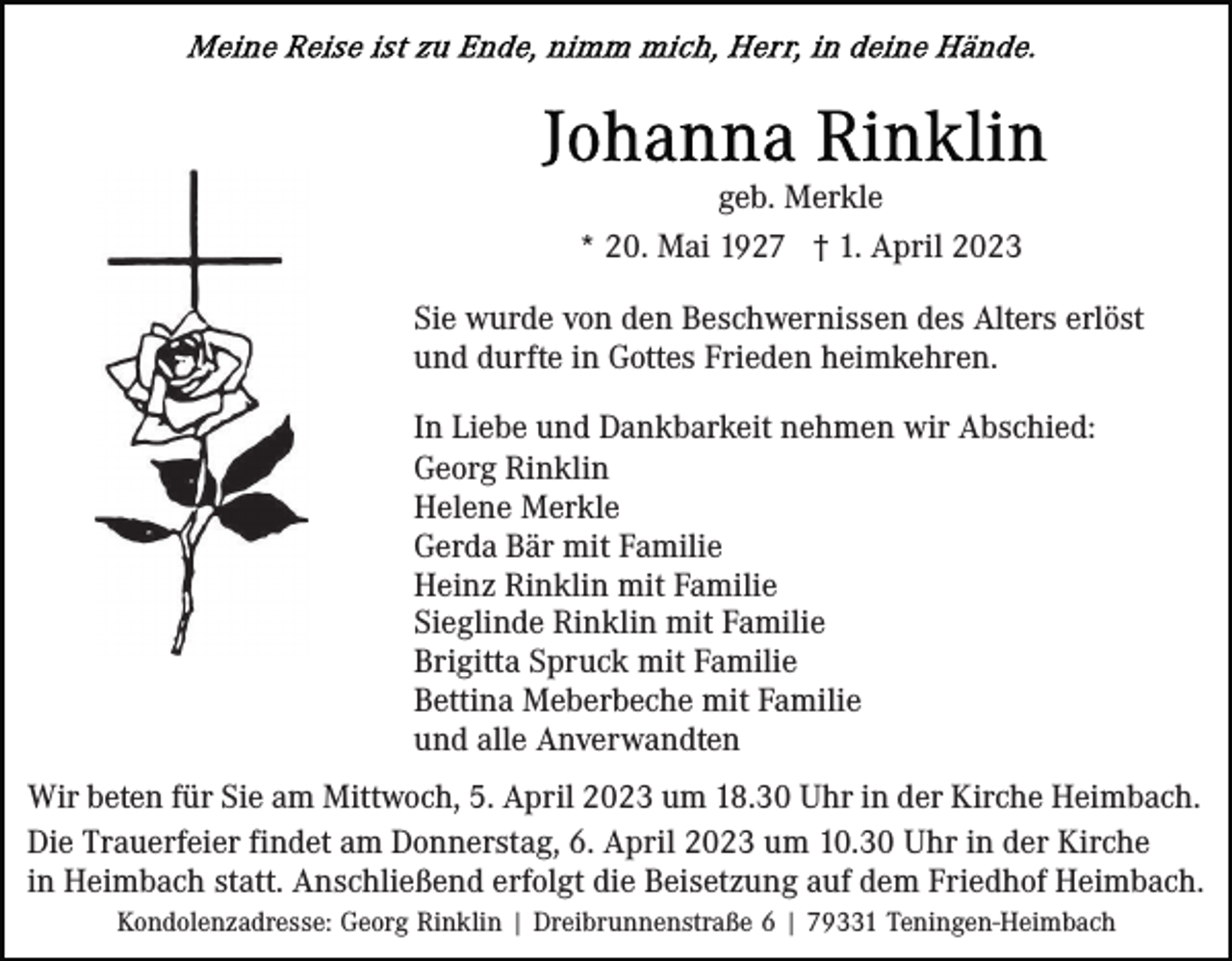 <p>geb. Merkle<br />* 20. Mai 1927 † 1. April 2023<br />Sie wurde von den Beschwernissen des Alters erlöst<br />und durfte in Gottes Frieden heimkehren.<br />In Liebe und Dankbarkeit nehmen wir Abschied:<br />Georg Rinklin<br />Helene Merkle<br />Gerda Bär mit Familie<br />Heinz Rinklin mit Familie<br />Sieglinde Rinklin mit Familie<br />Brigitta Spruck mit Familie<br />Bettina Meberbeche mit Familie<br />und alle Anverwandten<br />Wir beten für Sie am Mittwoch, 5. April 2023 um 18.30 Uhr in der Kirche Heimbach.<br />Die Trauerfeier findet am Donnerstag, 6. April 2023 um 10.30 Uhr in der Kirche<br />in Heimbach statt. Anschließend erfolgt die Beisetzung auf dem Friedhof Heimbach.<br />Kondolenzadresse: Georg Rinklin | Dreibrunnenstraße 6 | 79331 Teningen-Heimbach</p>