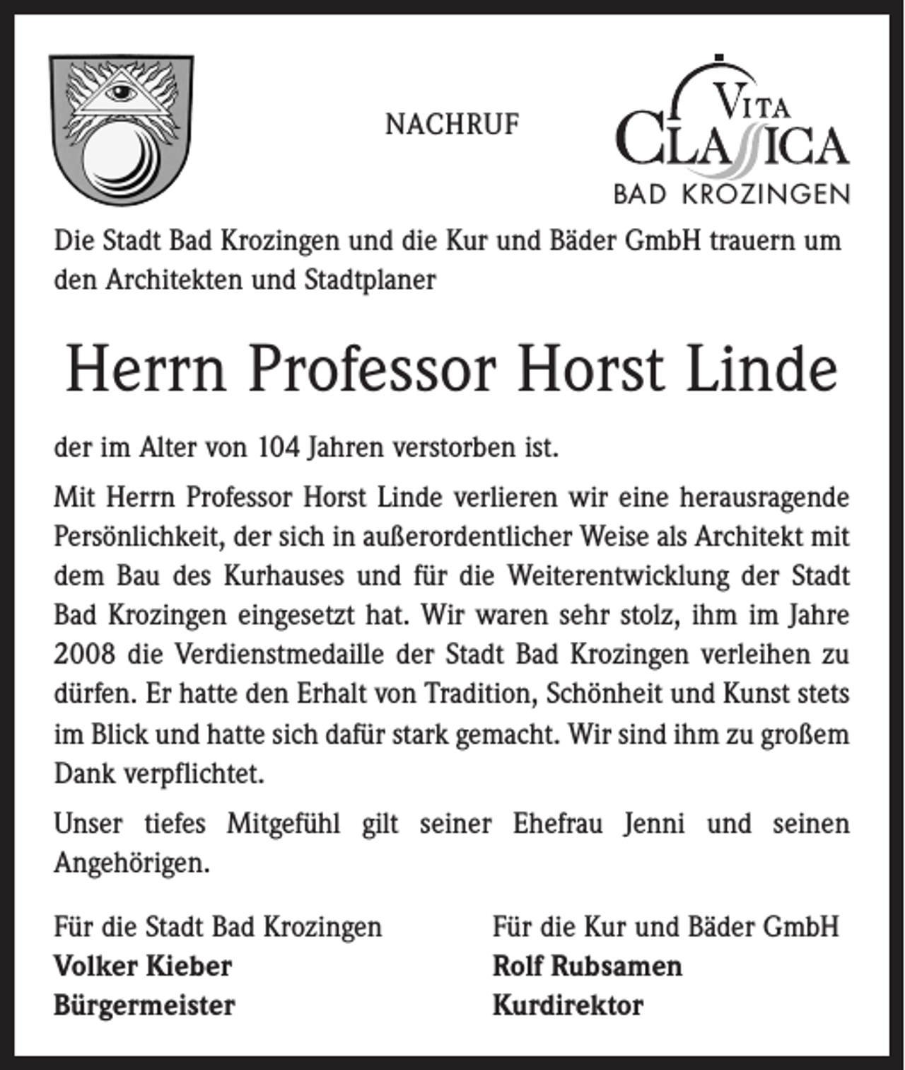 <p>Nachruf<br />BAD KROZINGEN</p><p>Die Stadt Bad Krozingen und die Kur und Bäder GmbH trauern um<br />den Architekten und Stadtplaner</p><p>Herrn Professor Horst Linde<br />der im Alter von 104 Jahren verstorben ist.<br />Mit Herrn Professor Horst Linde verlieren wir eine herausragende<br />Persönlichkeit, der sich in außerordentlicher Weise als Architekt mit<br />dem Bau des Kurhauses und für die Weiterentwicklung der Stadt<br />Bad Krozingen eingesetzt hat. Wir waren sehr stolz, ihm im Jahre<br />2008 die Verdienstmedaille der Stadt Bad Krozingen verleihen zu<br />dürfen. Er hatte den Erhalt von Tradition, Schönheit und Kunst stets<br />im Blick und hatte sich dafür stark gemacht. Wir sind ihm zu großem<br />Dank verpflichtet.<br />Unser tiefes Mitgefühl gilt seiner Ehefrau Jenni und seinen<br />­Angehörigen.<br />Für die Stadt Bad Krozingen Für die Kur und Bäder GmbH<br />Volker Kieber<br />Rolf Rubsamen<br />Bürgermeister<br />Kurdirektor</p>
