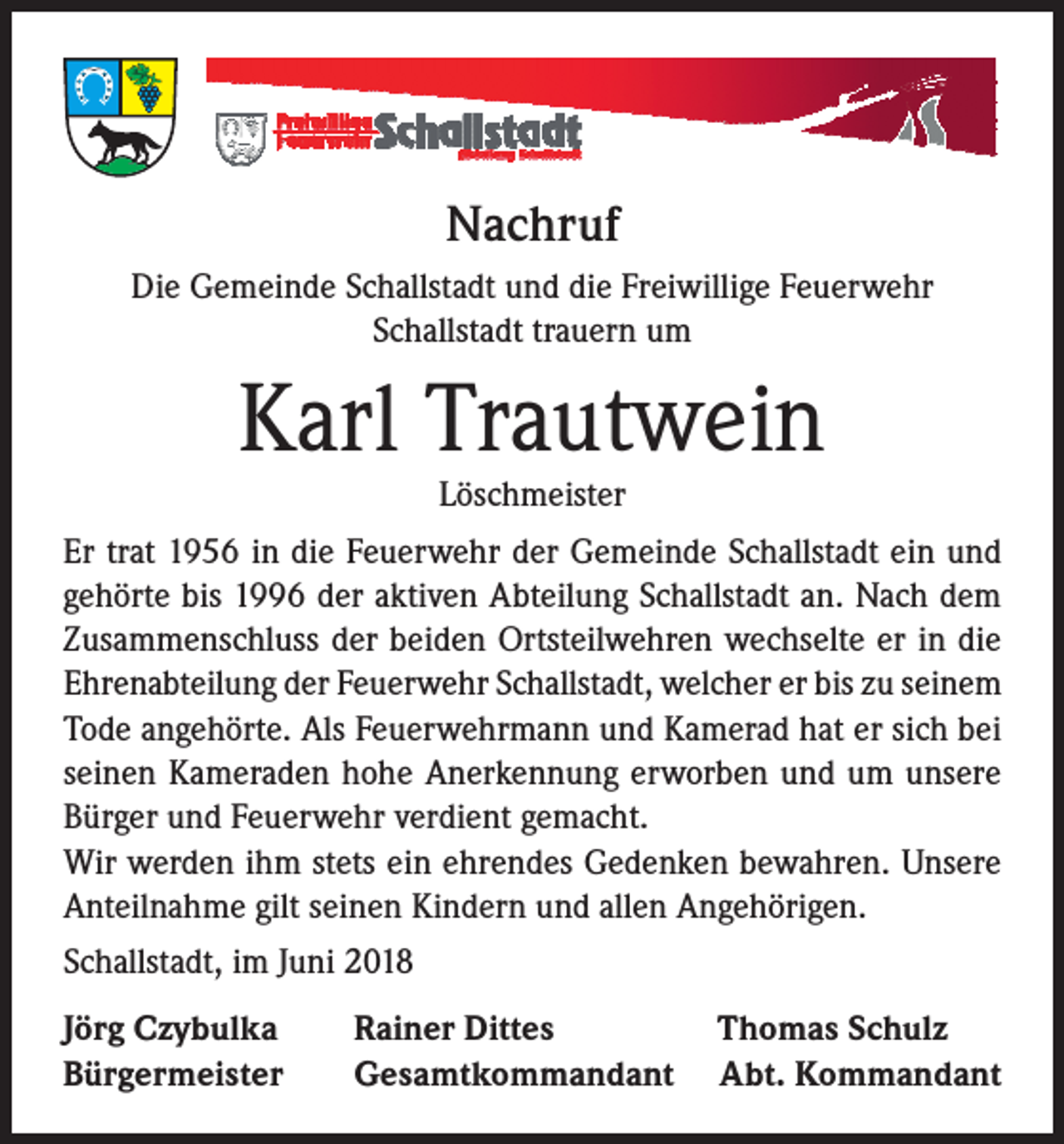 <p>Nachruf<br />Die Gemeinde Schallstadt und die Freiwillige Feuerwehr<br />Schallstadt trauern um</p><p>Karl Trautwein<br />Löschmeister</p><p>Er trat 1956 in die Feuerwehr der Gemeinde Schallstadt ein und<br />gehörte bis 1996 der aktiven Abteilung Schallstadt an. Nach dem<br />Zusammenschluss der beiden Ortsteilwehren wechselte er in die<br />Ehrenabteilung der Feuerwehr Schallstadt, welcher er bis zu seinem<br />Tode angehörte. Als Feuerwehrmann und Kamerad hat er sich bei<br />seinen Kameraden hohe Anerkennung erworben und um unsere<br />Bürger und Feuerwehr verdient gemacht.<br />Wir werden ihm stets ein ehrendes Gedenken bewahren. Unsere<br />Anteilnahme gilt seinen Kindern und allen Angehörigen.<br />Schallstadt, im Juni 2018<br />Jörg Czybulka<br />Bürgermeister</p><p>Rainer Dittes<br />Gesamtkommandant</p><p>Thomas Schulz<br />Abt. Kommandant</p>