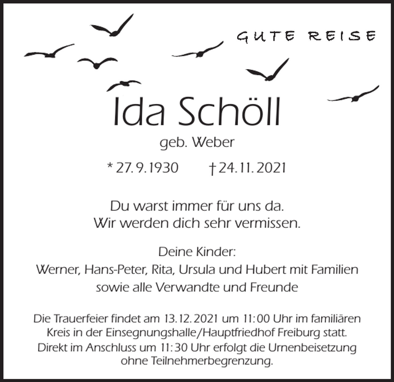 <p>GUTE REISE</p><p>Ida Schöll<br />geb. Weber</p><p>* 27. 9.1930 † 24.11. 2021<br />Du warst immer für uns da.<br />Wir werden dich sehr vermissen.<br />Deine Kinder:<br />Werner, Hans-Peter, Rita, Ursula und Hubert mit Familien<br />sowie alle Verwandte und Freunde<br />Die Trauerfeier findet am 13.12. 2021 um 11: 00 Uhr im familiären<br />Kreis in der Einsegnungshalle /Hauptfriedhof Freiburg statt.<br />Direkt im Anschluss um 11: 30 Uhr erfolgt die Urnenbeisetzung<br />ohne Teilnehmerbegrenzung.</p>