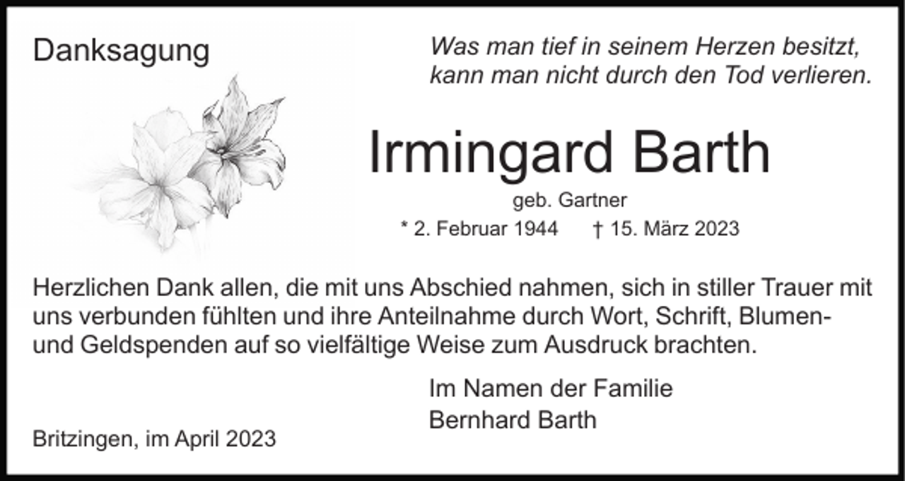<p>Danksagung</p><p>Was man tief in seinem Herzen besitzt,<br />kann man nicht durch den Tod verlieren.</p><p>Irmingard Barth<br />geb. Gartner<br />* 2. Februar 1944<br />† 15. März 2023</p><p>Herzlichen Dank allen, die mit uns Abschied nahmen, sich in stiller Trauer mit<br />uns verbunden fühlten und ihre Anteilnahme durch Wort, Schrift, Blumenund Geldspenden auf so vielfältige Weise zum Ausdruck brachten.</p><p>Britzingen, im April 2023</p><p>Im Namen der Familie<br />Bernhard Barth</p>