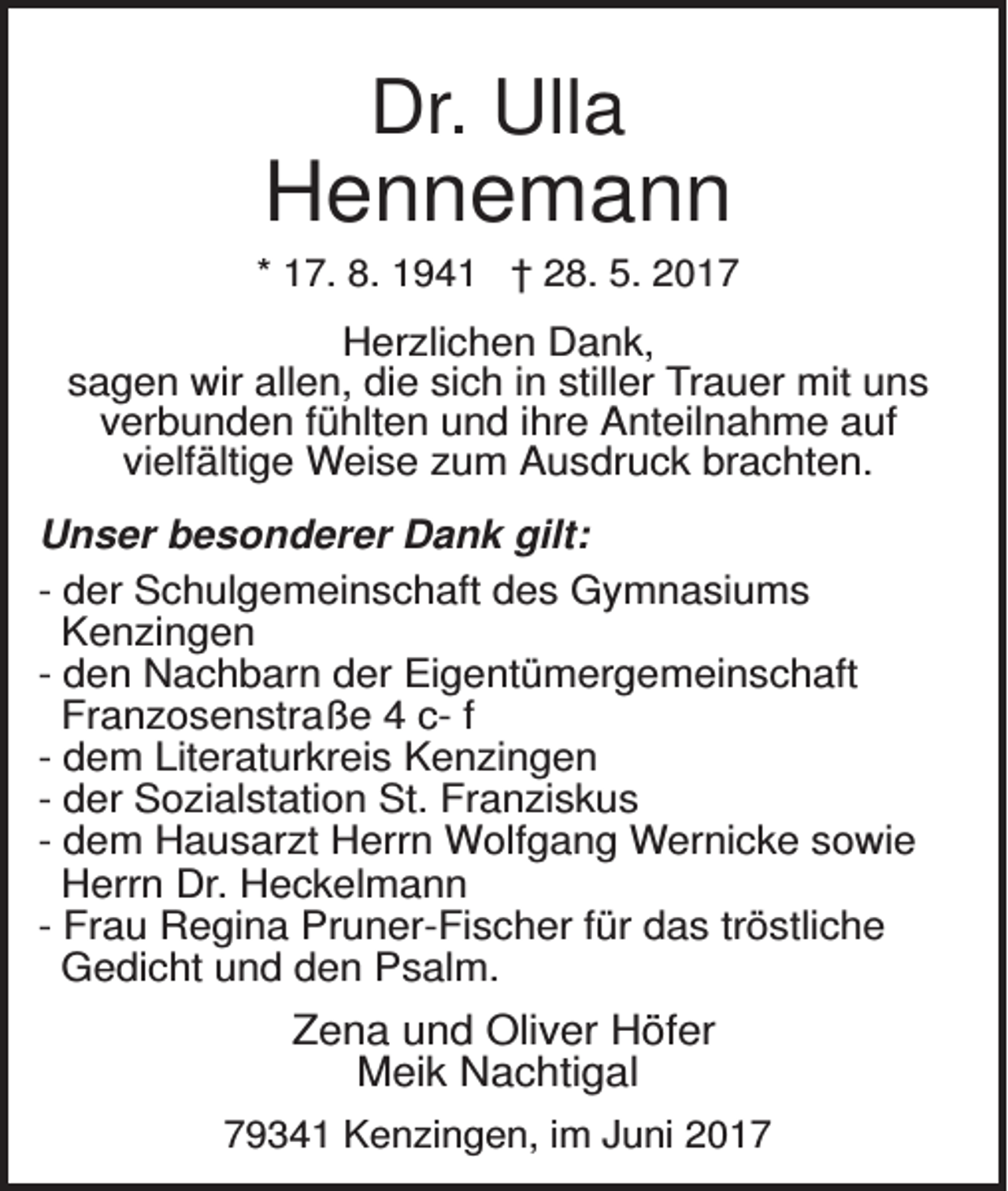 <p>Dr. Ulla</p><p>Hennemann<br />* 17. 8. 1941 † 28. 5. 2017</p><p>Herzlichen Dank,<br />sagen wir allen, die sich in stiller Trauer mit uns<br />verbunden fühlten und ihre Anteilnahme auf<br />vielfältige Weise zum Ausdruck brachten.<br />Unser besonderer Dank gilt:<br />- der Schulgemeinschaft des Gymnasiums<br />Kenzingen<br />- den Nachbarn der Eigentümergemeinschaft<br />Franzosenstraße 4 c- f<br />- dem Literaturkreis Kenzingen<br />- der Sozialstation St. Franziskus<br />- dem Hausarzt Herrn Wolfgang Wernicke sowie<br />Herrn Dr. Heckelmann<br />- Frau Regina Pruner-Fischer für das tröstliche<br />Gedicht und den Psalm.</p><p>Zena und Oliver Höfer<br />Meik Nachtigal<br />79341 Kenzingen, im Juni 2017</p>