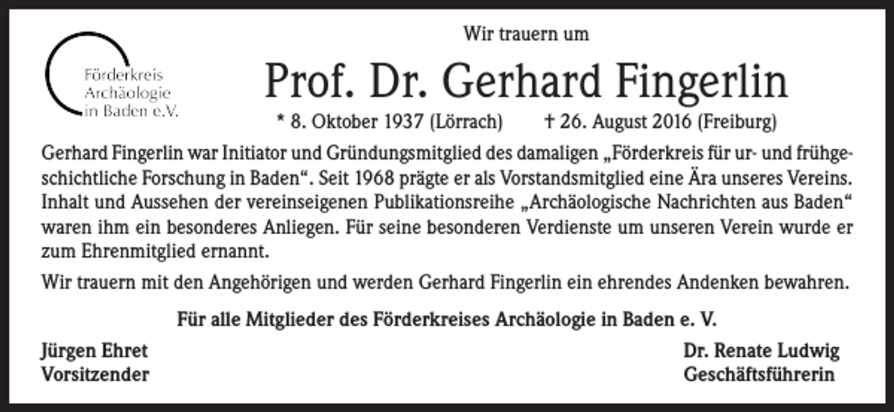 <p>Wir trauern um</p><p>Prof. Dr. Gerhard Fingerlin</p><p>* 8. Oktober 1937 (Lörrach) † 26. August 2016 (Freiburg)<br />Gerhard Fingerlin war Initiator und Gründungsmitglied des damaligen „Förderkreis für ur- und frühgeschichtliche Forschung in Baden“. Seit 1968 prägte er als Vorstandsmitglied eine Ära unseres ­Vereins.<br />Inhalt und Aussehen der vereinseigenen Publikationsreihe „Archäologische Nachrichten aus Baden“<br />waren ihm ein besonderes Anliegen. Für seine besonderen Verdienste um unseren Verein wurde er<br />zum Ehrenmitglied ernannt.<br />Wir trauern mit den Angehörigen und werden Gerhard Fingerlin ein ehrendes Andenken bewahren.<br />Jürgen Ehret<br />Vorsitzender</p><p>Für alle Mitglieder des Förderkreises Archäologie in Baden e. V.<br />Dr. Renate Ludwig<br />Geschäftsführerin</p>