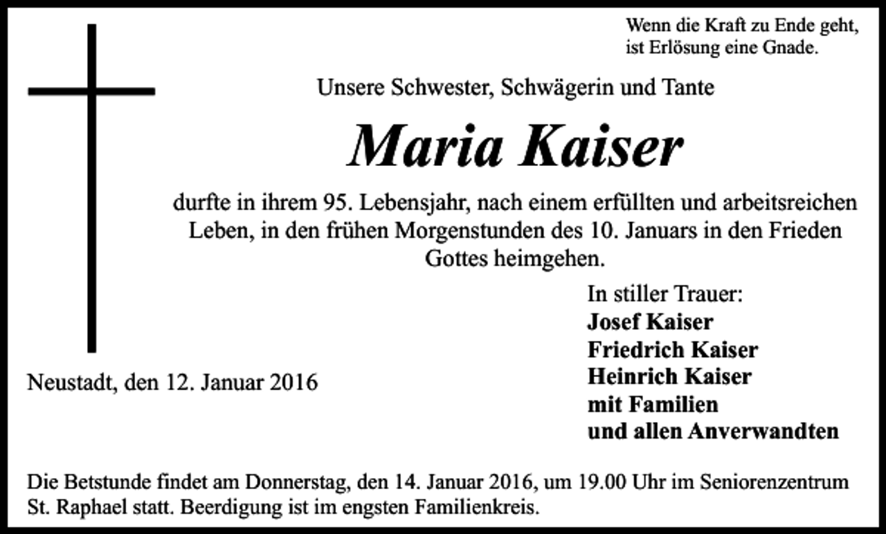 <p>Wenn die Kraft zu Ende geht,<br />ist Erlösung eine Gnade.</p><p>Unsere Schwester, Schwägerin und Tante</p><p>Maria Kaiser</p><p>durfte in ihrem 95. Lebensjahr, nach einem erfüllten und arbeitsreichen<br />Leben, in den frühen Morgenstunden des 10. Januars in den Frieden<br />Gottes heimgehen.<br />In stiller Trauer:<br />Josef Kaiser<br />Friedrich Kaiser<br />Heinrich Kaiser<br />Neustadt, den 12. Januar 2016<br />mit Familien<br />und allen Anverwandten<br />Die Betstunde findet am Donnerstag, den 14. Januar 2016, um 19.00 Uhr im Seniorenzentrum<br />St. Raphael statt. Beerdigung ist im engsten Familienkreis.</p>