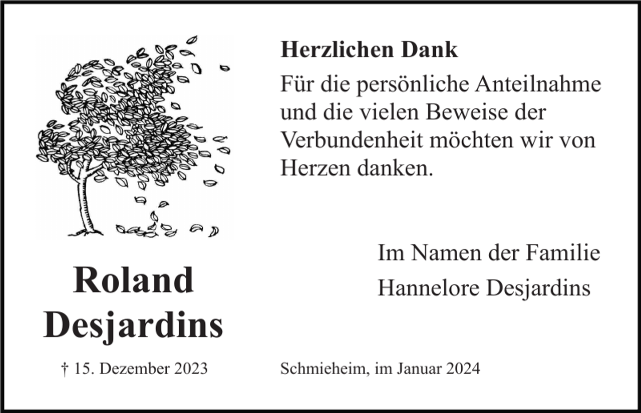 <p>Herzlichen Dank<br />Für die persönliche Anteilnahme<br />und die vielen Beweise der<br />Verbundenheit möchten wir von<br />Herzen danken.</p><p>Roland<br />Desjardins<br />† 15. Dezember 2023</p><p>Im Namen der Familie<br />Hannelore Desjardins</p><p>Schmieheim, im Januar 2024</p>