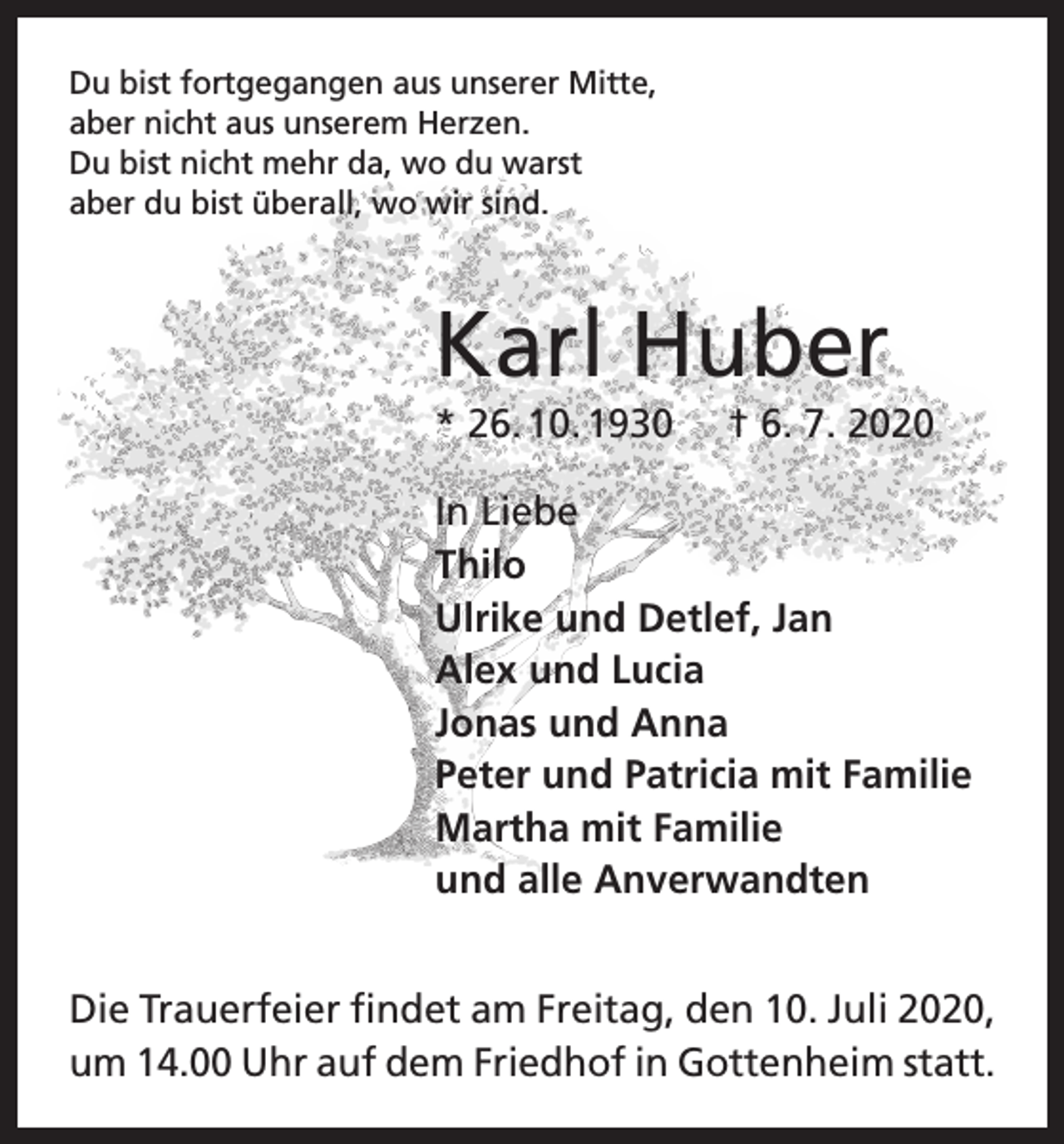 <p>Du bist fortgegangen aus unserer Mitte,<br />aber nicht aus unserem Herzen.<br />Du bist nicht mehr da, wo du warst<br />aber du bist überall, wo wir sind.</p><p>Karl Huber<br />* 26. 10. 1930</p><p>† 6. 7. 2020</p><p>In Liebe<br />Thilo<br />Ulrike und Detlef, Jan<br />Alex und Lucia<br />Jonas und Anna<br />Peter und Patricia mit Familie<br />Martha mit Familie<br />und alle Anverwandten<br />Die Trauerfeier findet am Freitag, den 10. Juli 2020,<br />um 14.00 Uhr auf dem Friedhof in Gottenheim statt.</p>