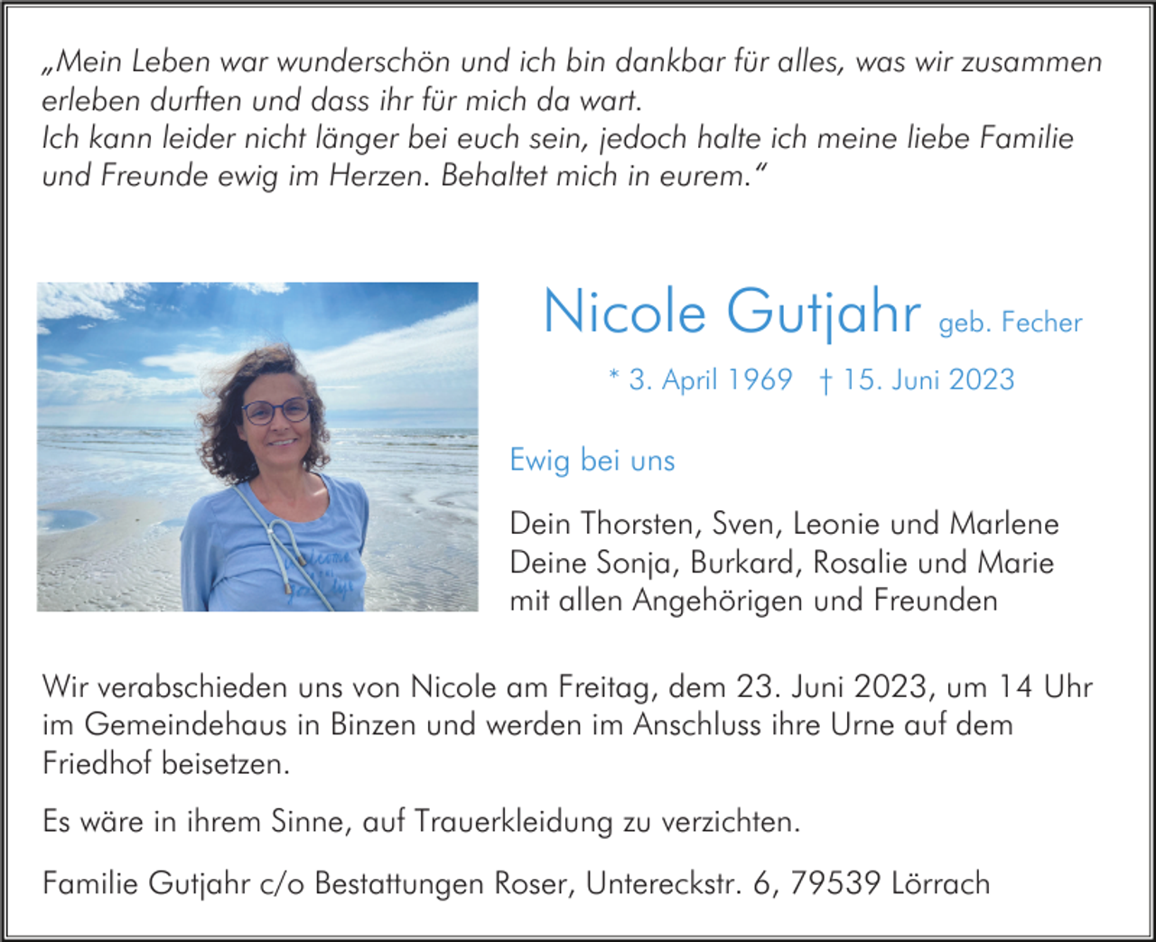 <p>„Mein Leben war wunderschön und ich bin dankbar für alles, was wir zusammen<br />erleben durften und dass ihr für mich da wart.<br />Ich kann leider nicht länger bei euch sein, jedoch halte ich meine liebe Familie<br />und Freunde ewig im Herzen. Behaltet mich in eurem.“</p><p>Nicole Gutjahr geb. Fecher<br />* 3. April 1969 † 15. Juni 2023</p><p>Ewig bei uns<br />Dein Thorsten, Sven, Leonie und Marlene<br />Deine Sonja, Burkard, Rosalie und Marie<br />mit allen Angehörigen und Freunden<br />Wir verabschieden uns von Nicole am Freitag, dem 23. Juni 2023, um 14 Uhr<br />im Gemeindehaus in Binzen und werden im Anschluss ihre Urne auf dem<br />Friedhof beisetzen.<br />Es wäre in ihrem Sinne, auf Trauerkleidung zu verzichten.<br />Familie Gutjahr c/o Bestattungen Roser, Untereckstr. 6, 79539 Lörrach</p>