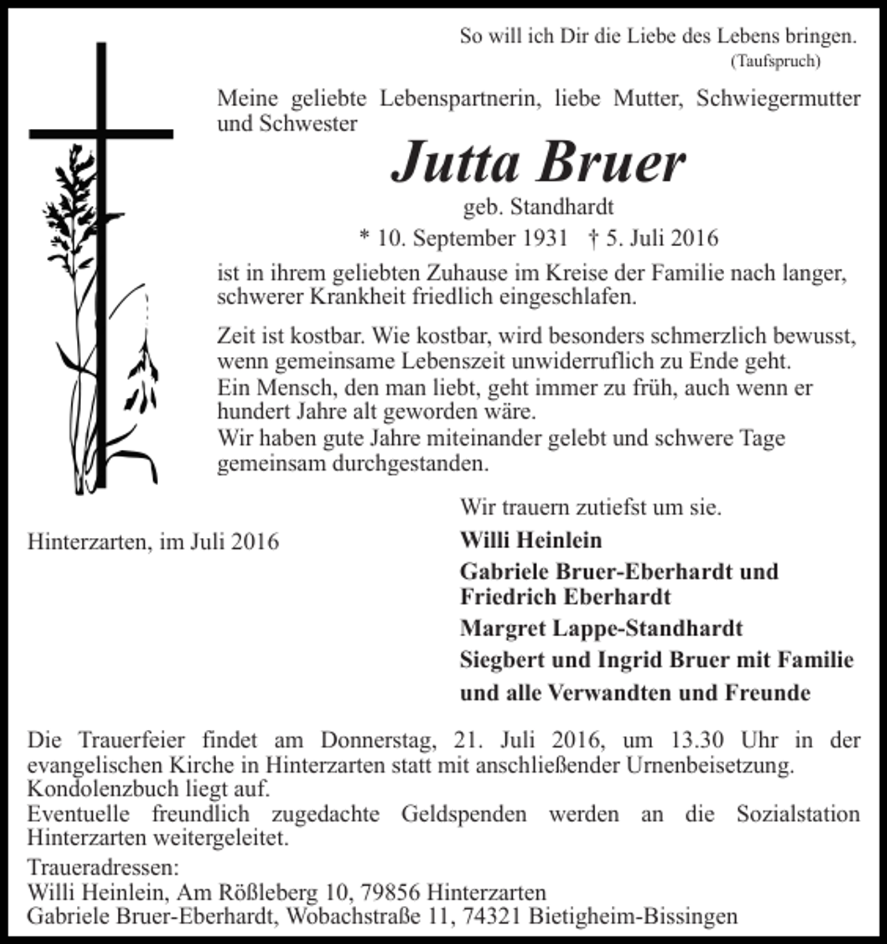 <p>So will ich Dir die Liebe des Lebens bringen.<br />(Taufspruch)</p><p>Meine geliebte Lebenspartnerin, liebe Mutter, Schwiegermutter<br />und Schwester</p><p>Jutta Bruer<br />geb. Standhardt<br />* 10. September 1931 † 5. Juli 2016<br />ist in ihrem geliebten Zuhause im Kreise der Familie nach langer,<br />schwerer Krankheit friedlich eingeschlafen.<br />Zeit ist kostbar. Wie kostbar, wird besonders schmerzlich bewusst,<br />wenn gemeinsame Lebenszeit unwiderruflich zu Ende geht.<br />Ein Mensch, den man liebt, geht immer zu früh, auch wenn er<br />hundert Jahre alt geworden wäre.<br />Wir haben gute Jahre miteinander gelebt und schwere Tage<br />gemeinsam durchgestanden.<br />Hinterzarten, im Juli 2016</p><p>Wir trauern zutiefst um sie.<br />Willi Heinlein<br />Gabriele Bruer-Eberhardt und<br />Friedrich Eberhardt<br />Margret Lappe-Standhardt<br />Siegbert und Ingrid Bruer mit Familie<br />und alle Verwandten und Freunde</p><p>Die Trauerfeier findet am Donnerstag, 21. Juli 2016, um 13.30 Uhr in der<br />evangelischen Kirche in Hinterzarten statt mit anschließender Urnenbeisetzung.<br />Kondolenzbuch liegt auf.<br />Eventuelle freundlich zugedachte Geldspenden werden an die Sozialstation<br />Hinterzarten weitergeleitet.<br />Traueradressen:<br />Willi Heinlein, Am Rößleberg 10, 79856 Hinterzarten<br />Gabriele Bruer-Eberhardt, Wobachstraße 11, 74321 Bietigheim-Bissingen</p>