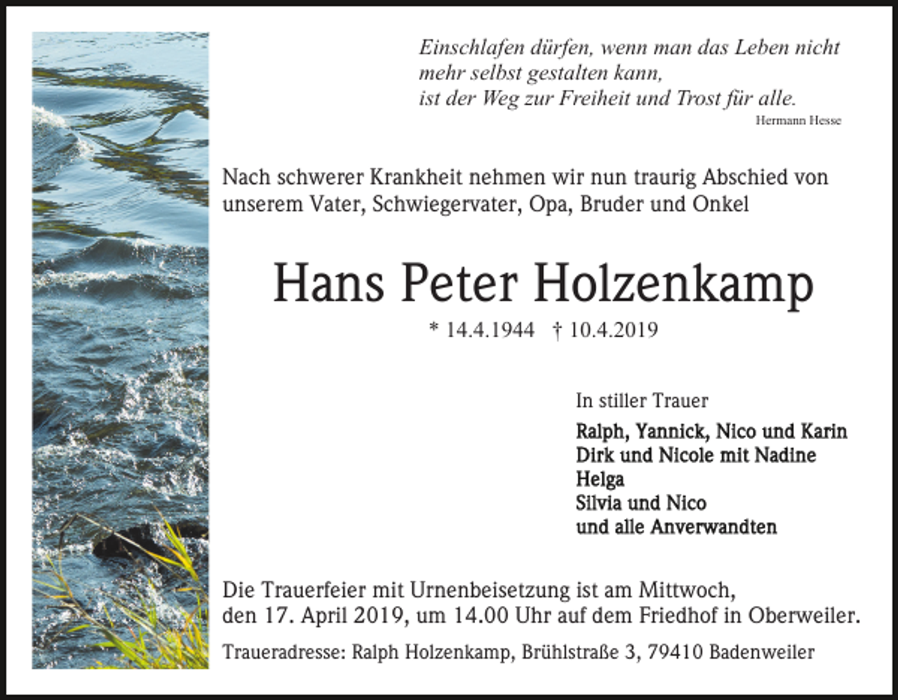 <p>Einschlafen dürfen, wenn man das Leben nicht<br />mehr selbst gestalten kann,<br />ist der Weg zur Freiheit und Trost für alle.<br />Hermann Hesse</p><p>Nach schwerer Krankheit nehmen wir nun traurig Abschied von<br />unserem Vater, Schwiegervater, Opa, Bruder und Onkel</p><p>Hans Peter Holzenkamp<br />* 14.4.1944 † 10.4.2019<br />In stiller Trauer</p><p>Die Trauerfeier mit Urnenbeisetzung ist am Mittwoch,<br />den 17. April 2019, um 14.00 Uhr auf dem Friedhof in Oberweiler.<br />Traueradresse: Ralph Holzenkamp, Brühlstraße 3, 79410 Badenweiler</p>