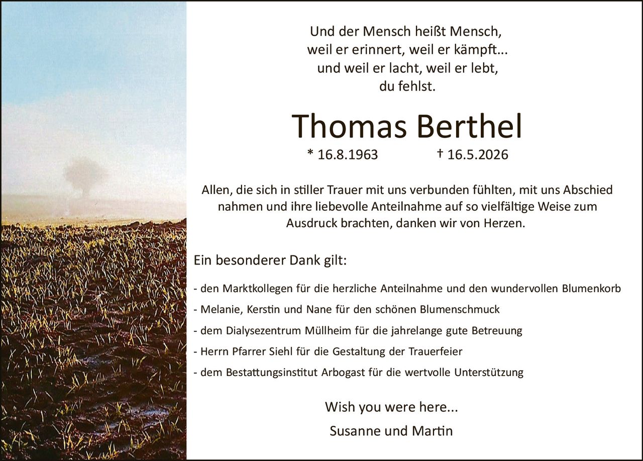 <p>Und der Mensch heißt Mensch, weil er erinnert, weil er kämpft... und weil er lacht, weil er lebt, du fehlst.</p><p><strong>Thomas Berthel</strong></p><p>* 16.8.1963          † 16.5.2026</p><p>Allen, die sich in stiller Trauer mit uns verbunden fühlten, mit uns Abschied nahmen und ihre liebevolle Anteilnahme auf so vielfältige Weise zum Ausdruck brachten, danken wir von Herzen.</p><p>Ein besonderer Dank gilt:</p><p>- den Marktkollegen für die herzliche Anteilnahme und den wundervollen Blumenkorb<br>- Melanie, Kerstin und Nane für den schönen Blumenschmuck<br>- dem Dialysezentrum Müllheim für die jahrelange gute Betreuung<br>- Herrn Pfarrer Siehl für die Gestaltung der Trauerfeier<br>- dem Bestattungsinstitut Arbogast für die wertvolle Unterstützung</p><p>Wish you were here...</p><p>Susanne und Martin</p>