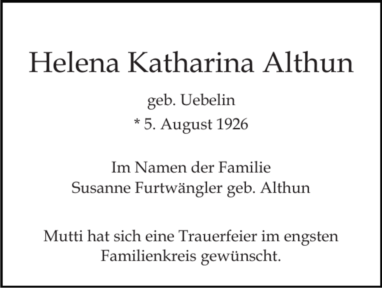 <p>Helena Katharina Althun<br />geb. Uebelin<br />* 5. August 1926<br />Im Namen der Familie<br />Susanne Furtwängler geb. Althun<br />Mutti hat sich eine Trauerfeier im engsten<br />Familienkreis gewünscht.</p>