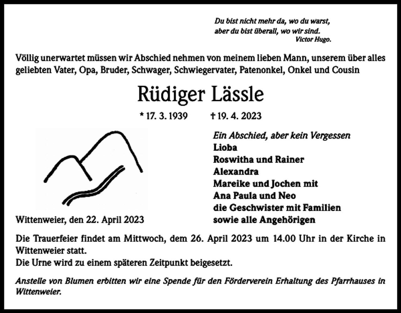 <p>Du bist nicht mehr da, wo du warst,<br />aber du bist überall, wo wir sind.<br />Victor Hugo.</p><p>Völlig unerwartet müssen wir Abschied nehmen von meinem lieben Mann, unserem über alles<br />geliebten Vater, Opa, Bruder, Schwager, Schwiegervater, Patenonkel, Onkel und Cousin</p><p>Rüdiger Lässle<br />* 17. 3. 1939</p><p>† 19. 4. 2023</p><p>Ein Abschied, aber kein Vergessen</p><p>Lioba</p><p>Roswitha und Rainer<br />Alexandra</p><p>Mareike und Jochen mit</p><p>Ana Paula und Neo</p><p>die Geschwister mit Familien<br />Wittenweier, den 22. April 2023<br />sowie alle Angehörigen<br />Die Trauerfeier findet am Mittwoch, dem 26. April 2023 um 14.00 Uhr in der Kirche in<br />Wittenweier statt.<br />Die Urne wird zu einem späteren Zeitpunkt beigesetzt.<br />Anstelle von Blumen erbitten wir eine Spende für den Förderverein Erhaltung des Pfarrhauses in<br />Wittenweier.</p>