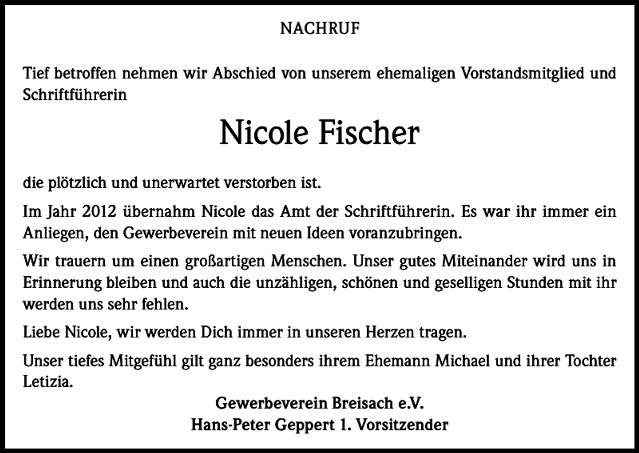 <p>NACHRUF<br />Tief betroffen nehmen wir Abschied von unserem ehemaligen Vorstandsmitglied und<br />Schriftführerin</p><p>Nicole Fischer<br />die plötzlich und unerwartet verstorben ist.<br />Im Jahr 2012 übernahm Nicole das Amt der Schriftführerin. Es war ihr immer ein<br />Anliegen, den Gewerbeverein mit neuen Ideen voranzubringen.<br />Wir trauern um einen großartigen Menschen. Unser gutes Miteinander wird uns in<br />Erinnerung bleiben und auch die unzähligen, schönen und geselligen Stunden mit ihr<br />werden uns sehr fehlen.<br />Liebe Nicole, wir werden Dich immer in unseren Herzen tragen.<br />Unser tiefes Mitgefühl gilt ganz besonders ihrem Ehemann Michael und ihrer Tochter<br />Letizia.<br />Gewerbeverein Breisach e.V.<br />Hans-Peter Geppert 1. Vorsitzender</p>