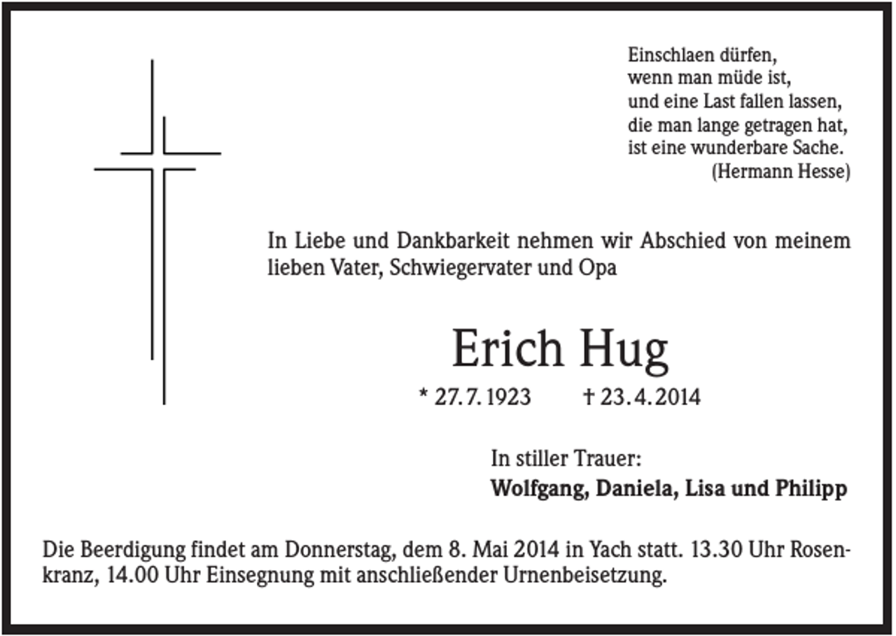 <p>Einschlaen dürfen,<br />wenn man müde ist,<br />und eine Last fallen lassen,<br />die man lange getragen hat,<br />ist eine wunderbare Sache.<br />(Hermann Hesse)</p><p>In Liebe und Dankbarkeit nehmen wir Abschied von meinem<br />lieben Vater, Schwiegervater und Opa</p><p>Erich Hug<br />* 27. 7. 1923</p><p>† 23. 4. 2014</p><p>In stiller Trauer:<br />Wolfgang, Daniela, Lisa und Philipp<br />Die Beerdigung findet am Donnerstag, dem 8. Mai 2014 in Yach statt. 13.30 Uhr Rosenkranz, 14.00 Uhr Einsegnung mit anschließender Urnenbeisetzung.</p>