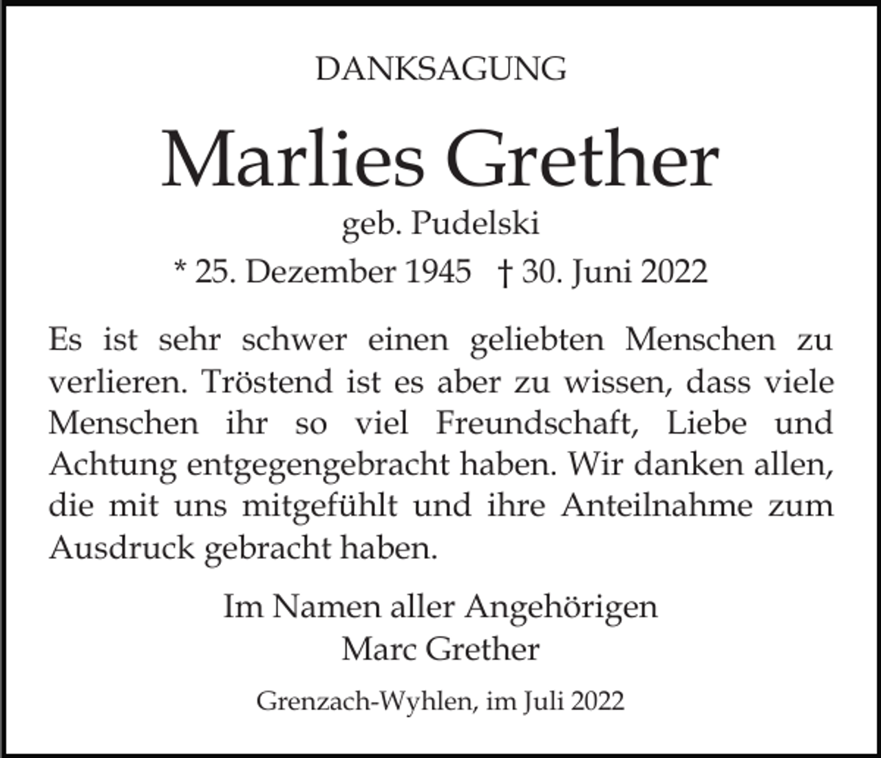 <p>DANKSAGUNG</p><p>Marlies Grether<br />geb. Pudelski<br />* 25. Dezember 1945 † 30. Juni 2022</p><p>Es ist sehr schwer einen geliebten Menschen zu<br />verlieren. Tröstend ist es aber zu wissen, dass viele<br />Menschen ihr so viel Freundschaft, Liebe und<br />Achtung entgegengebracht haben. Wir danken allen,<br />die mit uns mitgefühlt und ihre Anteilnahme zum<br />Ausdruck gebracht haben.<br />Im Namen aller Angehörigen<br />Marc Grether<br />Grenzach-Wyhlen, im Juli 2022</p>