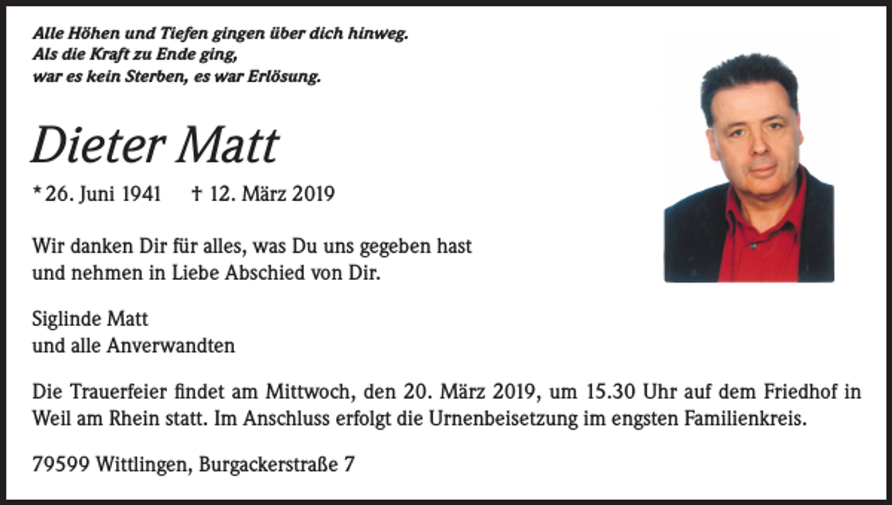 <p>Alle Höhen und Tiefen gingen über dich hinweg.<br />Als die Kraft zu Ende ging,<br />war es kein Sterben, es war Erlösung.</p><p>Dieter Matt<br />* 26. Juni 1941 † 12. März 2019<br />Wir danken Dir für alles, was Du uns gegeben hast<br />und nehmen in Liebe Abschied von Dir.<br />Siglinde Matt<br />und alle Anverwandten<br />Die Trauerfeier findet am Mittwoch, den 20. März 2019, um 15.30 Uhr auf dem Friedhof in<br />Weil am Rhein statt. Im Anschluss erfolgt die Urnenbeisetzung im engsten Familienkreis.<br />79599 Wittlingen, Burgackerstraße 7</p>