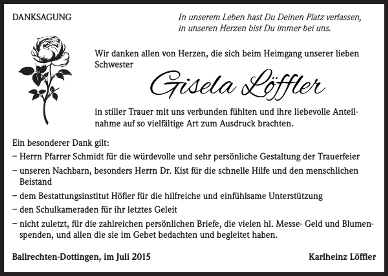 <p>mmer für uns da gewesen bist. Danke für deine Liebe und Fürsorge, die du uns<br />DANKSAGUNG<br />In unserem Leben hast Du Deinen Platz verlassen,<br />eschenkt<br />hast.<br />in unseren Herzen bist Du immer bei uns.</p><p>Traurig nehmen wir Abschied von unserer lieben<br />Wir danken<br />allen vonSchwägerin,<br />Herzen, die sich<br />beim<br />Heimgang<br />Schwester,<br />Gotti<br />und<br />Tante unserer lieben<br />Schwester</p><p>Gisela Löffler</p><p>* 29.<br />4. Juni<br />in stiller Trauer mit<br />uns Dezember<br />verbunden1944<br />fühlten†und<br />ihre 2015<br />liebevolle Anteil-<br />nahme auf so vielfältige Art zum Ausdruck brachten.</p><p>Du warst wie eine zweite Mutter für uns</p><p>Ein besonderer Dank gilt:<br />In Liebe und großer Dankbarkeit<br />– Herrn Pfarrer Schmidt für die würdevolle und sehr persönliche Gestaltung der Trauerfeier<br />Karlheinz<br />– unseren Nachbarn, besonders<br />Herrn Dr.Löffler<br />Kist für die schnelle Hilfe und den menschlichen<br />Jakob Löffler<br />Beistand<br />Erasma<br />Emil Scherle<br />mit Samuel<br />und Euphemia<br />„Er –<br />fasste<br />an der Hand“ Höfler<br />dem sie<br />Bestattungsinstitut<br />für dieund<br />hilfreiche<br />und einfühlsame<br />Unterstützung<br />Veronika<br />und<br />Rolf<br />Schmitt<br />mit<br />Daniela<br />und Markus<br />– den Schulkameraden für ihr letztes Geleit<br />– nicht zuletzt,<br />für die zahlreichen<br />persönlichen<br />Briefe,<br />die vielen dem<br />hl. MesseGeld<br />undum<br />Blumenas Seelenamt<br />mit anschließender<br />Beisetzung<br />findet<br />am Dienstag,<br />9. Juni<br />2015<br />spenden,<br />allen<br />sie im Gebet<br />bedachten<br />und begleitet haben.<br />.30 Uhr<br />in der und<br />Kirche<br />St.die<br />Erasmus<br />in Ballrechten<br />statt.<br />er Rosenkranz wird am Montag, dem 8. Juni 2015 um 18.30 Uhr in der St. Arbogastkapelle<br />Ballrechten-Dottingen,<br />im Juli 2015<br />Karlheinz Löffler<br />Dottingen<br />gebetet.</p>