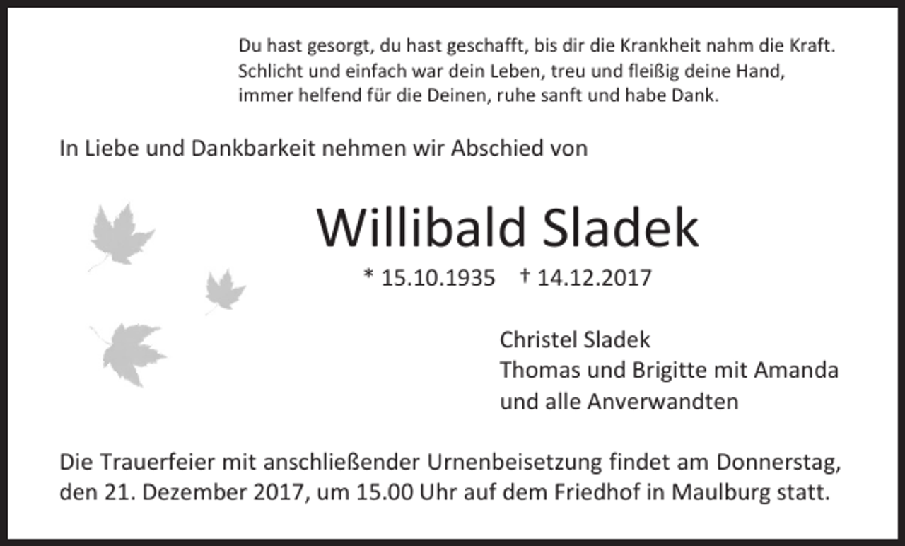 <p>Du hast gesorgt, du hast geschafft, bis dir die Krankheit nahm die Kraft.<br />Schlicht und einfach war dein Leben, treu und fleißig deine Hand,<br />immer helfend für die Deinen, ruhe sanft und habe Dank.</p><p>In Liebe und Dankbarkeit nehmen wir Abschied von</p><p>Willibald Sladek<br />* 15.10.1935 † 14.12.2017</p><p>Christel Sladek<br />Thomas und Brigitte mit Amanda<br />und alle Anverwandten<br />Die Trauerfeier mit anschließender Urnenbeisetzung findet am Donnerstag,<br />den 21. Dezember 2017, um 15.00 Uhr auf dem Friedhof in Maulburg statt.</p>
