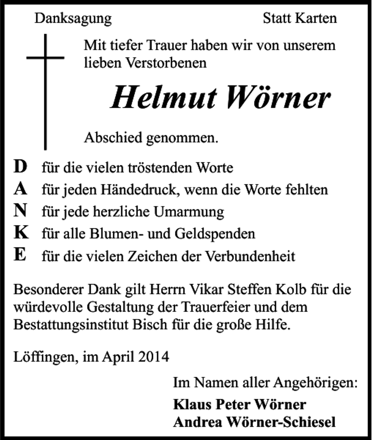 <p>Danksagung</p><p>Statt Karten</p><p>Mit tiefer Trauer haben wir von unserem<br />lieben Verstorbenen</p><p>Helmut Wörner<br />Abschied genommen.</p><p>D<br />A<br />N<br />K<br />E</p><p>für die vielen tröstenden Worte<br />für jeden Händedruck, wenn die Worte fehlten<br />für jede herzliche Umarmung<br />für alle Blumen- und Geldspenden<br />für die vielen Zeichen der Verbundenheit</p><p>Besonderer Dank gilt Herrn Vikar Steffen Kolb für die<br />würdevolle Gestaltung der Trauerfeier und dem<br />Bestattungsinstitut Bisch für die große Hilfe.<br />Löffingen, im April 2014<br />Im Namen aller Angehörigen:<br />Klaus Peter Wörner<br />Andrea Wörner-Schiesel</p>