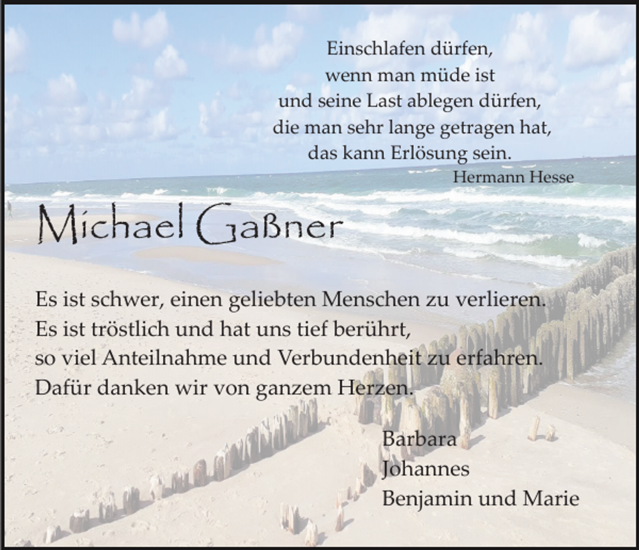 <p>Einschlafen dürfen,<br />wenn man müde ist<br />und seine Last ablegen dürfen,<br />die man sehr lange getragen hat,<br />das kann Erlösung sein.<br />Hermann Hesse</p><p>Michael Gaßner<br />Es ist schwer, einen geliebten Menschen zu verlieren.<br />Es ist tröstlich und hat uns tief berührt,<br />so viel Anteilnahme und Verbundenheit zu erfahren.<br />Dafür danken wir von ganzem Herzen.<br />Barbara<br />Johannes<br />Benjamin und Marie</p>