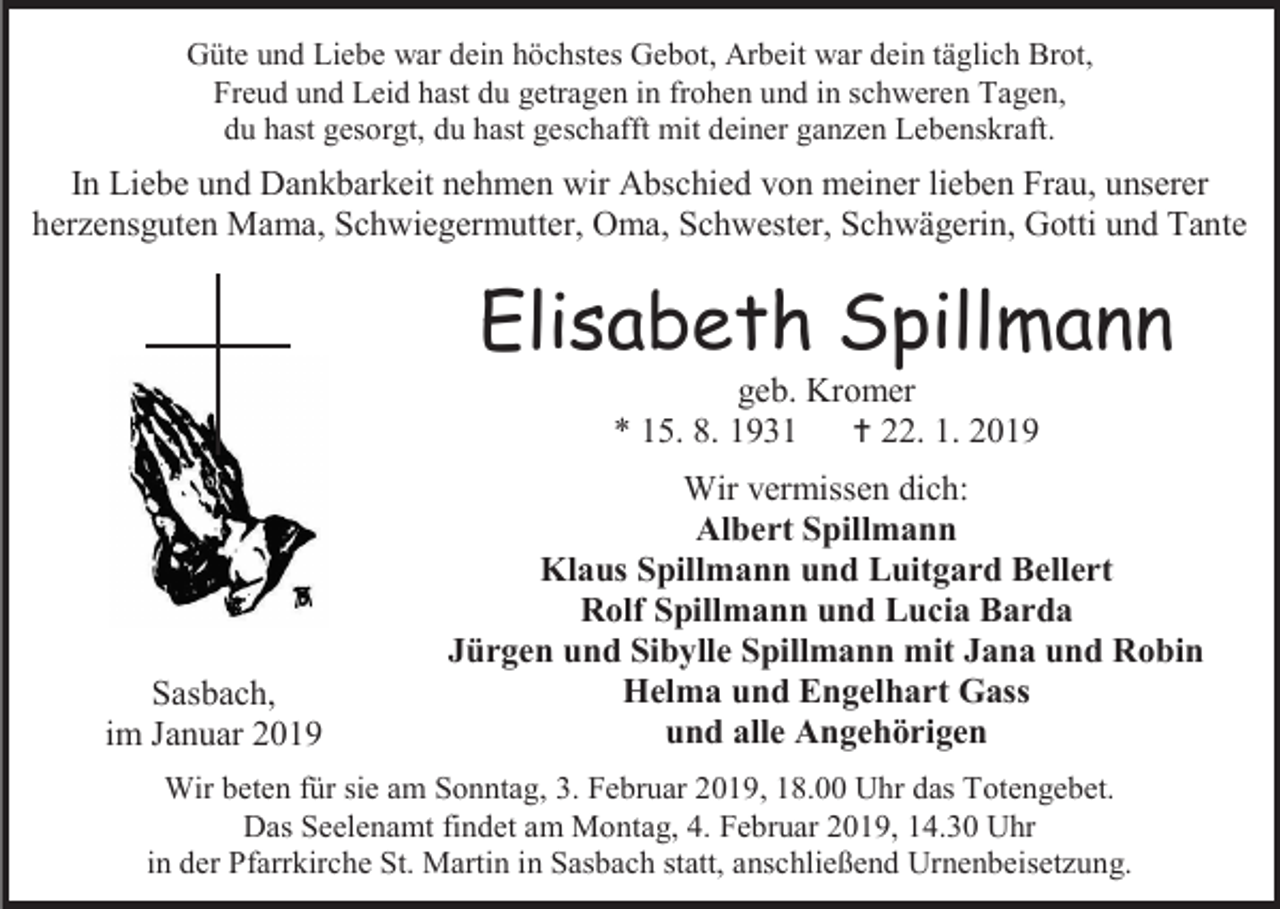 <p>Güte und Liebe war dein höchstes Gebot, Arbeit war dein täglich Brot,<br />Freud und Leid hast du getragen in frohen und in schweren Tagen,<br />du hast gesorgt, du hast geschafft mit deiner ganzen Lebenskraft.</p><p>In Liebe und Dankbarkeit nehmen wir Abschied von meiner lieben Frau, unserer<br />herzensguten Mama, Schwiegermutter, Oma, Schwester, Schwägerin, Gotti und Tante</p><p>Elisabeth Spillmann<br />geb. Kromer<br />* 15. 8. 1931  22. 1. 2019</p><p>Sasbach,<br />im Januar 2019</p><p>Wir vermissen dich:<br />Albert Spillmann<br />Klaus Spillmann und Luitgard Bellert<br />Rolf Spillmann und Lucia Barda<br />Jürgen und Sibylle Spillmann mit Jana und Robin<br />Helma und Engelhart Gass<br />und alle Angehörigen</p><p>Wir beten für sie am Sonntag, 3. Februar 2019, 18.00 Uhr das Totengebet.<br />Das Seelenamt findet am Montag, 4. Februar 2019, 14.30 Uhr<br />in der Pfarrkirche St. Martin in Sasbach statt, anschließend Urnenbeisetzung.</p>