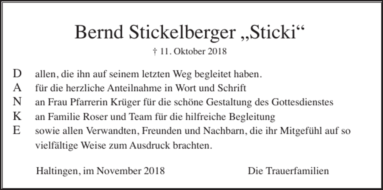 <p>Bernd Stickelberger „Sticki“<br />† 11. Oktober 2018</p><p>D<br />A<br />N<br />K<br />E</p><p>allen, die ihn auf seinem letzten Weg begleitet haben.<br />für die herzliche Anteilnahme in Wort und Schrift<br />an Frau Pfarrerin Krüger für die schöne Gestaltung des Gottesdienstes<br />an Familie Roser und Team für die hilfreiche Begleitung<br />sowie allen Verwandten, Freunden und Nachbarn, die ihr Mitgefühl auf so<br />vielfältige Weise zum Ausdruck brachten.<br />Haltingen, im November 2018</p><p>Die Trauerfamilien</p>