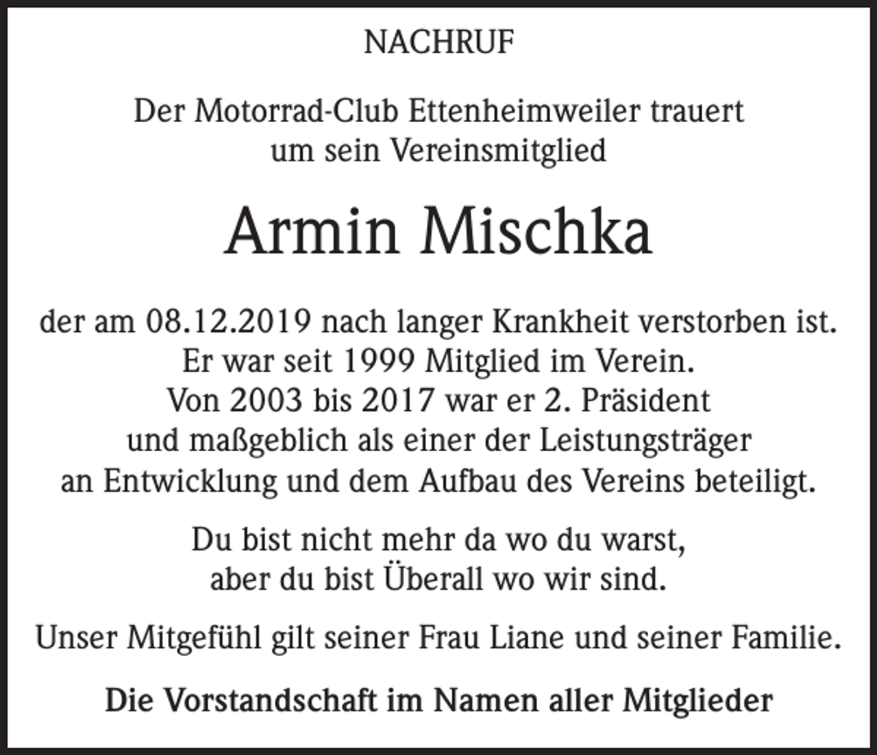 <p>NACHRUF<br />Der Motorrad-Club Ettenheimweiler trauert<br />um sein Vereinsmitglied</p><p>Armin Mischka<br />der am 08.12.2019 nach langer Krankheit verstorben ist.<br />Er war seit 1999 Mitglied im Verein.<br />Von 2003 bis 2017 war er 2. Präsident<br />und maßgeblich als einer der Leistungsträger<br />an Entwicklung und dem Aufbau des Vereins beteiligt.<br />Du bist nicht mehr da wo du warst,<br />aber du bist Überall wo wir sind.<br />Unser Mitgefühl gilt seiner Frau Liane und seiner Familie.<br />Die Vorstandschaft im Namen aller Mitglieder</p>