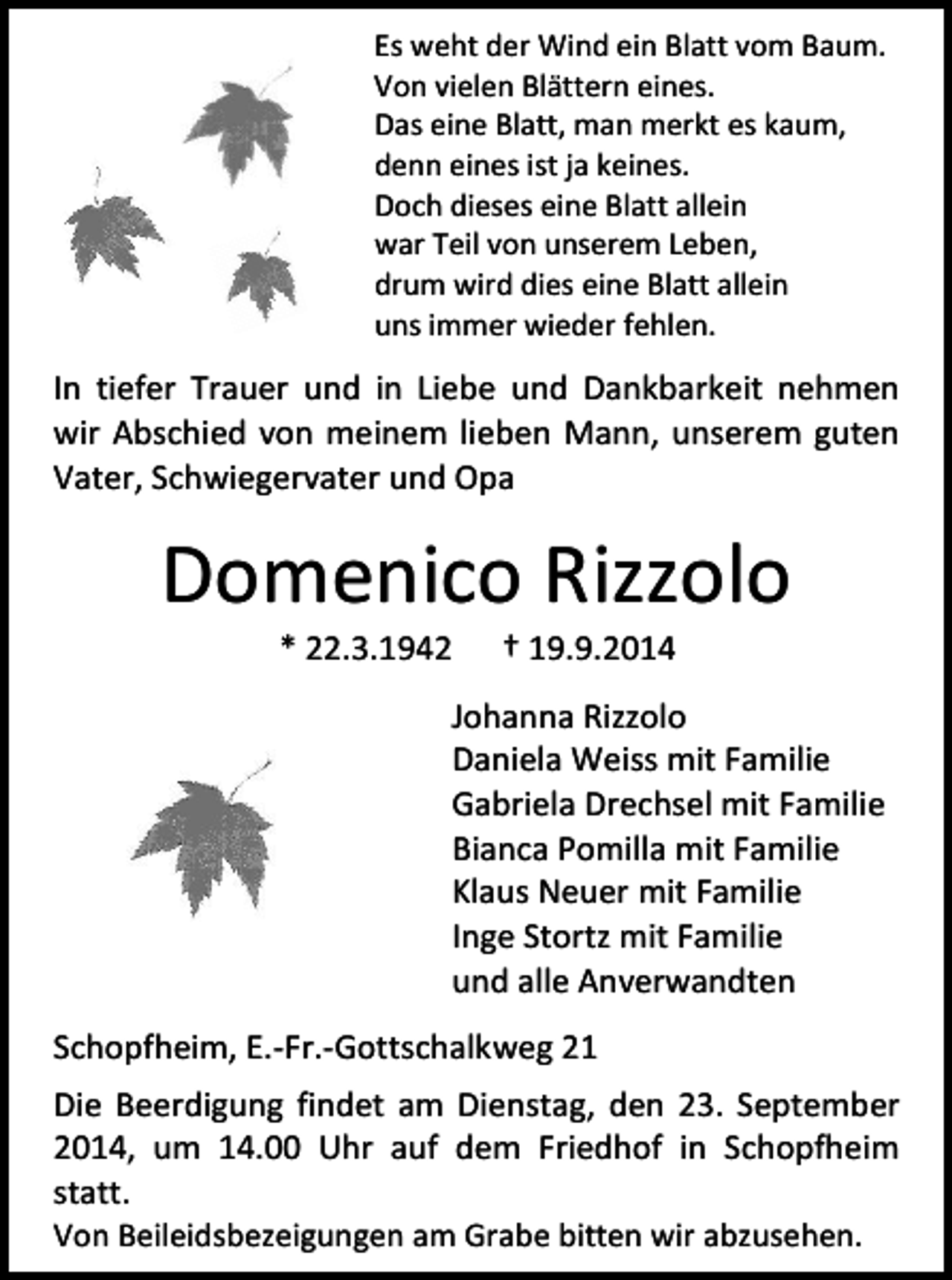 <p>Es weht der Wind ein Blatt vom Baum.<br />Von vielen Blättern eines.<br />Das eine Blatt, man merkt es kaum,<br />denn eines ist ja keines.<br />Doch dieses eine Blatt allein<br />war Teil von unserem Leben,<br />drum wird dies eine Blatt allein<br />uns immer wieder fehlen.</p><p>In tiefer Trauer und in Liebe und Dankbarkeit nehmen<br />wir Abschied von meinem lieben Mann, unserem guten<br />Vater, Schwiegervater und Opa</p><p>Domenico Rizzolo<br />* 22.3.1942</p><p>† 19.9.2014</p><p>Johanna Rizzolo<br />Daniela Weiss mit Familie<br />Gabriela Drechsel mit Familie<br />Bianca Pomilla mit Familie<br />Klaus Neuer mit Familie<br />Inge Stortz mit Familie<br />und alle Anverwandten<br />Schopfheim, E.-Fr.-Gottschalkweg 21<br />Die Beerdigung findet am Dienstag, den 23. September<br />2014, um 14.00 Uhr auf dem Friedhof in Schopfheim<br />statt.<br />Von Beileidsbezeigungen am Grabe bitten wir abzusehen.</p>