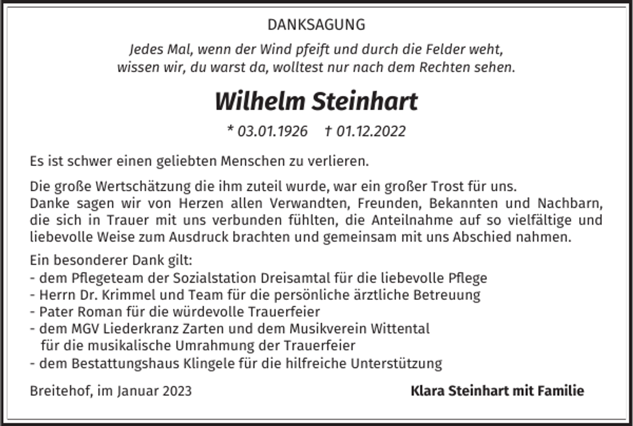 <p>DANKSAGUNG<br />Jedes Mal, wenn der Wind pfeift und durch die Felder weht,<br />wissen wir, du warst da, wolltest nur nach dem Rechten sehen.</p><p>Wilhelm Steinhart<br />* 03.01.1926</p><p>† 01.12.2022</p><p>Es ist schwer einen geliebten Menschen zu verlieren.<br />Die große Wertschätzung die ihm zuteil wurde, war ein großer Trost für uns.<br />Danke sagen wir von Herzen allen Verwandten, Freunden, Bekannten und Nachbarn,<br />die sich in Trauer mit uns verbunden fühlten, die Anteilnahme auf so vielfältige und<br />liebevolle Weise zum Ausdruck brachten und gemeinsam mit uns Abschied nahmen.<br />Ein besonderer Dank gilt:<br />- dem Pflegeteam der Sozialstation Dreisamtal für die liebevolle Pflege<br />- Herrn Dr. Krimmel und Team für die persönliche ärztliche Betreuung<br />- Pater Roman für die würdevolle Trauerfeier<br />- dem MGV Liederkranz Zarten und dem Musikverein Wittental<br />für die musikalische Umrahmung der Trauerfeier<br />- dem Bestattungshaus Klingele für die hilfreiche Unterstützung<br />Breitehof, im Januar 2023</p><p>Klara Steinhart mit Familie</p>