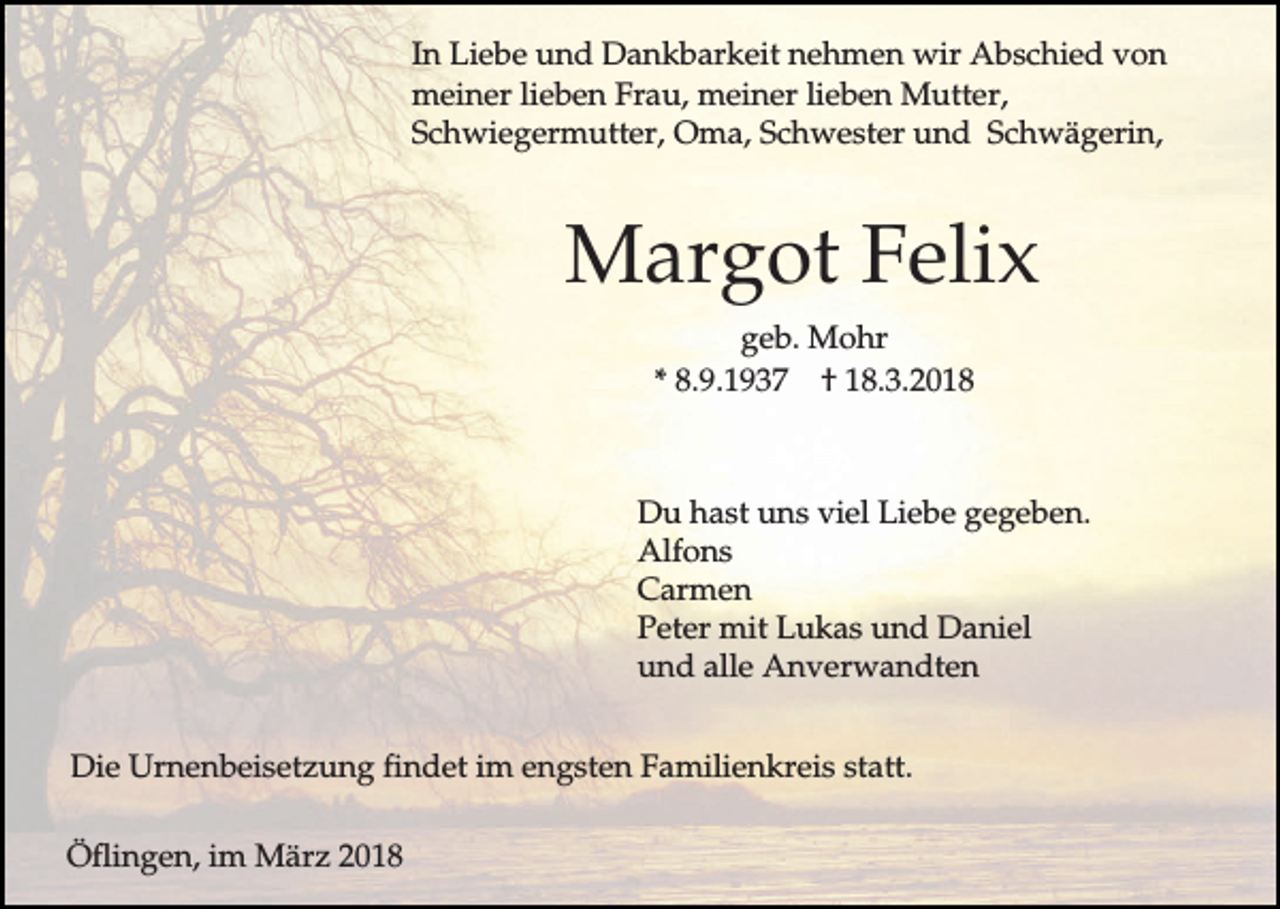 <p>In Liebe und Dankbarkeit nehmen wir Abschied von<br />meiner lieben Frau, meiner lieben Mutter,<br />Schwiegermutter, Oma, Schwester und Schwägerin,</p><p>Margot Felix<br />geb. Mohr<br />* 8.9.1937 † 18.3.2018</p><p>Du hast uns viel Liebe gegeben.<br />Alfons<br />Carmen<br />Peter mit Lukas und Daniel<br />und alle Anverwandten<br />Die Urnenbeisetzung findet im engsten Familienkreis statt.<br />Öflingen, im März 2018</p>