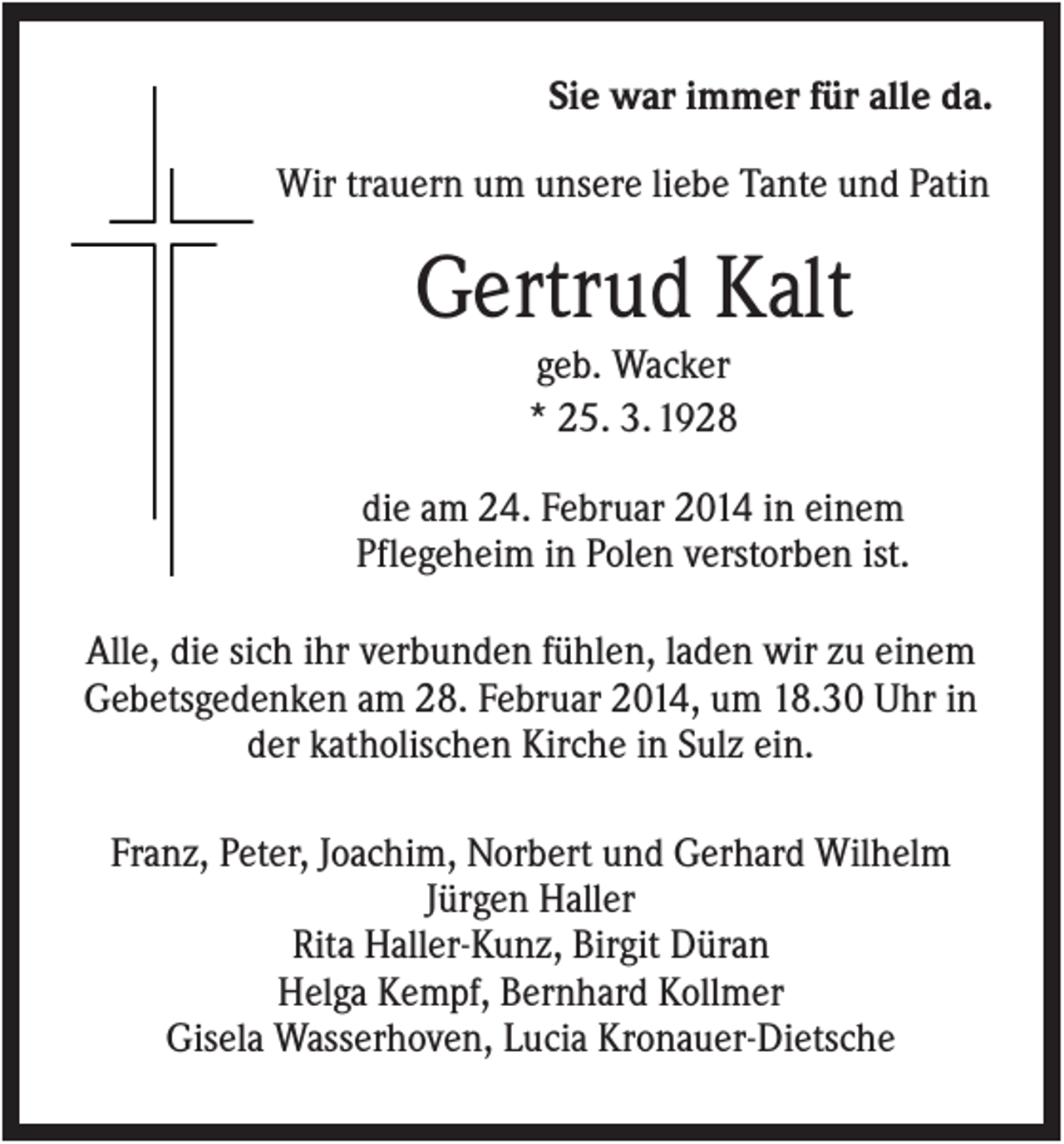 <p>Sie war immer für alle da.<br />Wir trauern um unsere liebe Tante und Patin</p><p>Gertrud Kalt<br />geb. Wacker<br />* 25. 3. 1928<br />die am 24. Februar 2014 in einem<br />Pflegeheim in Polen verstorben ist.<br />Alle, die sich ihr verbunden fühlen, laden wir zu einem<br />Gebetsgedenken am 28. Februar 2014, um 18.30 Uhr in<br />der katholischen Kirche in Sulz ein.<br />Franz, Peter, Joachim, Norbert und Gerhard Wilhelm<br />Jürgen Haller<br />Rita Haller-Kunz, Birgit Düran<br />Helga Kempf, Bernhard Kollmer<br />Gisela Wasserhoven, Lucia Kronauer-Dietsche</p>