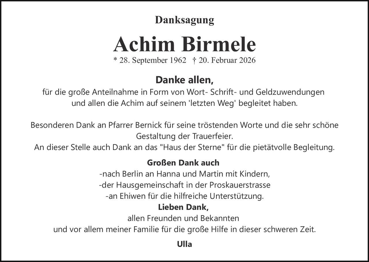 <p><strong>Danksagung</strong></p><p><strong>Achim Birmele</strong><br/>* 28. September 1962 † 20. Februar 2026</p><p><strong>Danke allen,</strong><br/>für die große Anteilnahme in Form von Wort- Schrift- und Geldzuwendungen und allen die Achim auf seinem 'letzten Weg' begleitet haben.</p><p>Besonderen Dank an Pfarrer Bernick für seine tröstenden Worte und die sehr schöne Gestaltung der Trauerfeier.<br/>An dieser Stelle auch Dank an das "Haus der Sterne" für die pietätvolle Begleitung.</p><p><strong>Großen Dank auch</strong><br/>-nach Berlin an Hanna und Martin mit Kindern<br/>-der Hausgemeinschaft in der Proskauerstrasse<br/>-an Ehiwen für die hilfreiche Unterstützung.</p><p><strong>Lieben Dank,</strong><br/>allen Freunden und Bekannten und vor allem meiner Familie für die große Hilfe in dieser schweren Zeit.</p><p><strong>Ulla</strong></p>