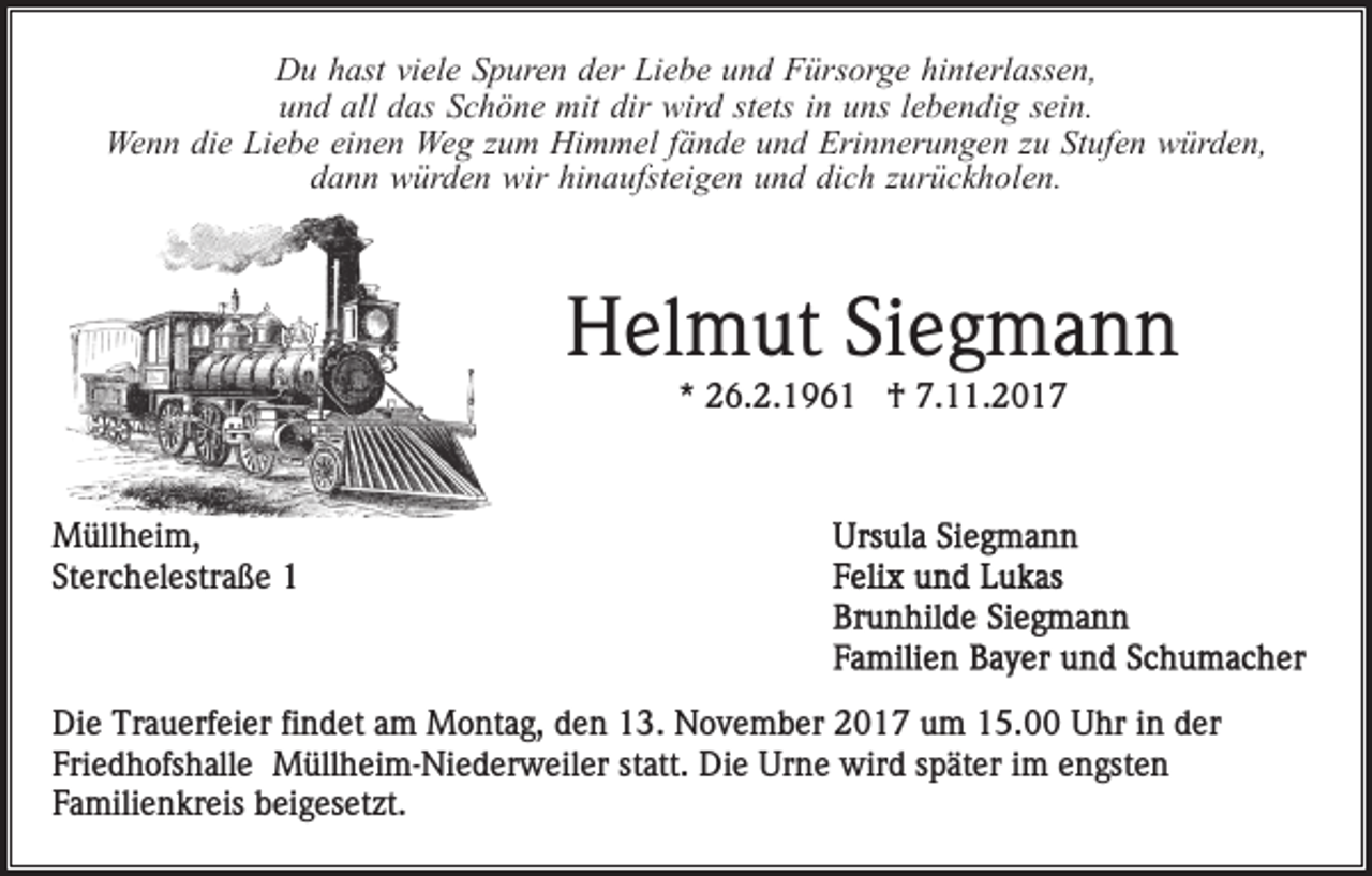 <p>hinterlassen,<br />DDu<br />u hhast<br />ast viviele<br />el e SSpuren<br />p ur e n dder<br />er Liebe<br />Li e b e uund<br />n d Fürsorge<br />F ürs or g e hi<br />nt e rl ass e n,<br />und<br />all ddas<br />u n d all<br />as SSchöne<br />c h ö n e mit<br />mit ddir<br />ir wird<br />wir d stets<br />st ets iinn uns<br />u ns llebendig<br />e b e ndi g ssein.<br />ei n.<br />Wenn<br />Wegg zzum<br />We n n didie<br />e LiLiebe<br />e b e eieinen<br />n e n We<br />u m Himmel<br />Hi m m el ffände<br />ä n d e uund<br />n d Erinnerungen<br />Eri n n er u n g e n zzu<br />u StStufen<br />uf e n würden,<br />w ür d e n,<br />hinaufsteigen<br />ddann<br />a n n würden<br />w ür d e n wir<br />wir hi<br />n a ufs t ei g e n und<br />u n d dich<br />di c h zurückholen.<br />z ur ü c k h ol e n.</p><p>Helmut<br />H el m ut SiSiegmann<br />eg ma n n<br />*<br />* 26.2.1961<br />2 6. 2. 1 9 6 1 †<br />† 7.11.201. . 2 0 1 7</p><p>M üll h ei m,<br />Müllheim,<br />St<br />er c h el estr a ß e 11<br />Sterchelestraße</p><p>Di e Tr<br />Die<br />Trauerfeier<br />a u erf ei er fifindet<br />n d et aam<br />m Montag,<br />M o nt a g, den<br />d e n 13.<br />1 3. November<br />N o v e mb er 2017<br />2 0 1 7 um<br />u m 15.00<br />1 5. Uhr<br />U hr in<br />i n der<br />d er<br />Fri e d h ofs h all e Müllheim-Niederweiler<br />M üll h ei m - Ni e d er w eil er statt.<br />st att. Die<br />Di e Urne<br />Ur n e wird<br />wir d sspäter<br />p ät er i im<br />m eengsten<br />n g st e n<br />Friedhofshalle<br />Familienkreis<br />F a mili e n kr eis beigesetzt.<br />b ei g es et zt .</p>