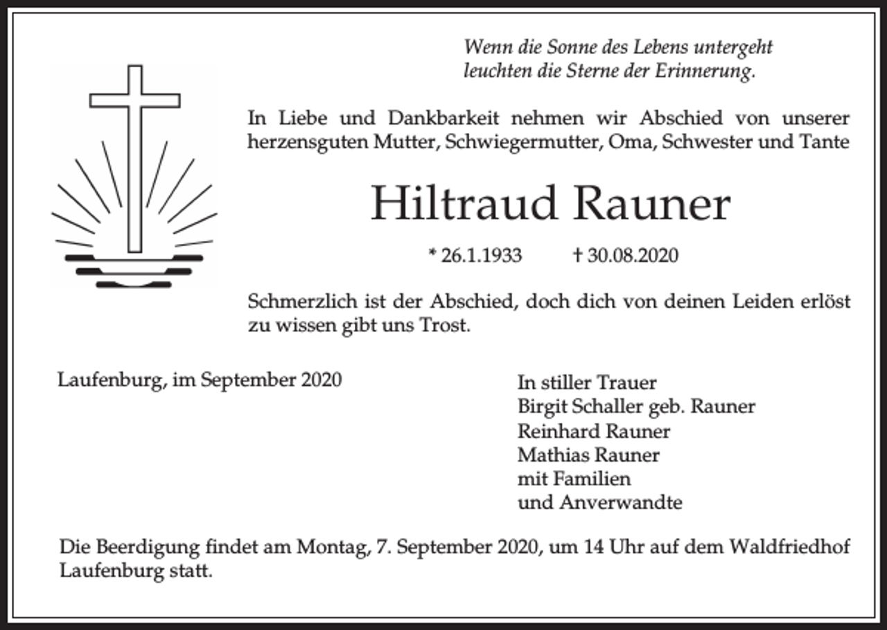 <p>Wenn die Sonne des Lebens untergeht<br />leuchten die Sterne der Erinnerung.<br />In Liebe und Dankbarkeit nehmen wir Abschied von unserer<br />herzensguten Mutter, Schwiegermutter, Oma, Schwester und Tante</p><p>Hiltraud Rauner<br />* 26.1.1933</p><p>† 30.08.2020</p><p>Schmerzlich ist der Abschied, doch dich von deinen Leiden erlöst<br />zu wissen gibt uns Trost.<br />Laufenburg, im September 2020</p><p>In stiller Trauer<br />Birgit Schaller geb. Rauner<br />Reinhard Rauner<br />Mathias Rauner<br />mit Familien<br />und Anverwandte</p><p>Die Beerdigung findet am Montag, 7. September 2020, um 14 Uhr auf dem Waldfriedhof<br />Laufenburg statt.</p>